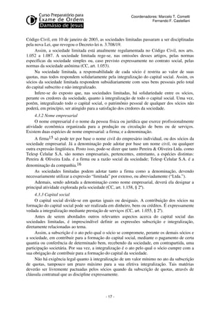 Coordenadores: Marcelo T. Cometti
Fernando F. Castellani

Código Civil, em 10 de janeiro de 2003, as sociedades limitadas passaram a ser disciplinadas
pela nova Lei, que revogou o Decreto-lei n. 3.708/19.
Assim, a sociedade limitada está atualmente regulamentada no Código Civil, nos arts.
1.052 a 1.087. A sociedade limitada rege-se, nas omissões desses artigos, pelas normas
específicas da sociedade simples ou, caso previsto expressamente no contrato social, pelas
normas da sociedade anônima (CC, art. 1.053).
Na sociedade limitada, a responsabilidade de cada sócio é restrita ao valor de suas
quotas, mas todos respondem solidariamente pela integralização do capital social. Assim, os
sócios da sociedade limitada respondem subsidiariamente com seus bens pessoais pelo total
do capital subscrito e não integralizado.
Infere-se do exposto que, nas sociedades limitadas, há solidariedade entre os sócios,
perante os credores da sociedade, quanto à integralização de todo o capital social. Uma vez,
porém, integralizado todo o capital social, o patrimônio pessoal de qualquer dos sócios não
poderá, em princípio, ser atingido para a satisfação dos credores da sociedade.
4.3.2 Nome empresarial
O nome empresarial é o nome da pessoa física ou jurídica que exerce profissionalmente
atividade econômica organizada para a produção ou circulação de bens ou de serviços.
Existem duas espécies de nome empresarial: a firma; e a denominação.
A firma15 só pode ter por base o nome civil do empresário individual, ou dos sócios da
sociedade empresarial. Já a denominação pode adotar por base um nome civil, ou qualquer
outra expressão lingüística. Posto isso, pode-se dizer que tanto Pereira & Oliveira Ltda. como
Telesp Celular S.A. são nomes empresariais, pertencentes, entretanto, a espécies distintas:
Pereira & Oliveira Ltda. é a firma ou a razão social da sociedade; Telesp Celular S.A. é a
denominação da companhia.16
As sociedades limitadas podem adotar tanto a firma como a denominação, devendo
necessariamente utilizar a expressão “limitada” por extenso, ou abreviadamente (“Ltda.”).
Ademais, sendo adotada a denominação como nome empresarial, deverá ela designar a
principal atividade explorada pela sociedade (CC, art. 1.158, § 2º).
4.3.3 Capital social
O capital social divide-se em quotas iguais ou desiguais. A contribuição dos sócios na
formação do capital social pode ser realizada em dinheiro, bens ou créditos. É expressamente
vedada a integralização mediante prestação de serviços (CC, art. 1.055, § 2º).
Antes de serem abordados outros relevantes aspectos acerca do capital social das
sociedades limitadas, é imprescindível definir as expressões subscrição e integralização,
diretamente relacionadas ao tema.
Assim, a subscrição é o ato pelo qual o sócio se compromete, perante os demais sócios e
a sociedade, em contribuir para a formação do capital social, mediante o pagamento de certa
quantia ou conferência de determinado bem, recebendo da sociedade, em contrapartida, uma
participação societária. Por sua vez, a integralização é o ato pelo qual o sócio cumpre com a
sua obrigação de contribuir para a formação do capital da sociedade.
Não há exigência legal quanto à integralização de um valor mínimo no ato da subscrição
de quotas, tampouco um prazo máximo para a sua efetiva integralização. Tais matérias
deverão ser livremente pactuadas pelos sócios quando da subscrição de quotas, através de
cláusula contratual que as discipline expressamente.

- 17 -

 