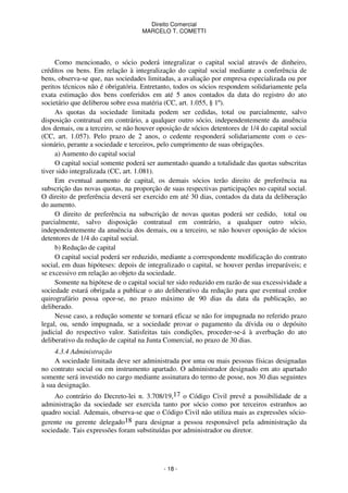 Direito Comercial
MARCELO T. COMETTI

Como mencionado, o sócio poderá integralizar o capital social através de dinheiro,
créditos ou bens. Em relação à integralização do capital social mediante a conferência de
bens, observa-se que, nas sociedades limitadas, a avaliação por empresa especializada ou por
peritos técnicos não é obrigatória. Entretanto, todos os sócios respondem solidariamente pela
exata estimação dos bens conferidos em até 5 anos contados da data do registro do ato
societário que deliberou sobre essa matéria (CC, art. 1.055, § 1º).
As quotas da sociedade limitada podem ser cedidas, total ou parcialmente, salvo
disposição contratual em contrário, a qualquer outro sócio, independentemente da anuência
dos demais, ou a terceiro, se não houver oposição de sócios detentores de 1/4 do capital social
(CC, art. 1.057). Pelo prazo de 2 anos, o cedente responderá solidariamente com o cessionário, perante a sociedade e terceiros, pelo cumprimento de suas obrigações.
a) Aumento do capital social
O capital social somente poderá ser aumentado quando a totalidade das quotas subscritas
tiver sido integralizada (CC, art. 1.081).
Em eventual aumento de capital, os demais sócios terão direito de preferência na
subscrição das novas quotas, na proporção de suas respectivas participações no capital social.
O direito de preferência deverá ser exercido em até 30 dias, contados da data da deliberação
do aumento.
O direito de preferência na subscrição de novas quotas poderá ser cedido, total ou
parcialmente, salvo disposição contratual em contrário, a qualquer outro sócio,
independentemente da anuência dos demais, ou a terceiro, se não houver oposição de sócios
detentores de 1/4 do capital social.
b) Redução de capital
O capital social poderá ser reduzido, mediante a correspondente modificação do contrato
social, em duas hipóteses: depois de integralizado o capital, se houver perdas irreparáveis; e
se excessivo em relação ao objeto da sociedade.
Somente na hipótese de o capital social ter sido reduzido em razão de sua excessividade a
sociedade estará obrigada a publicar o ato deliberativo da redução para que eventual credor
quirografário possa opor-se, no prazo máximo de 90 dias da data da publicação, ao
deliberado.
Nesse caso, a redução somente se tornará eficaz se não for impugnada no referido prazo
legal, ou, sendo impugnada, se a sociedade provar o pagamento da dívida ou o depósito
judicial do respectivo valor. Satisfeitas tais condições, proceder-se-á à averbação do ato
deliberativo da redução de capital na Junta Comercial, no prazo de 30 dias.
4.3.4 Administração
A sociedade limitada deve ser administrada por uma ou mais pessoas físicas designadas
no contrato social ou em instrumento apartado. O administrador designado em ato apartado
somente será investido no cargo mediante assinatura do termo de posse, nos 30 dias seguintes
à sua designação.
Ao contrário do Decreto-lei n. 3.708/19,17 o Código Civil prevê a possibilidade de a
administração da sociedade ser exercida tanto por sócio como por terceiros estranhos ao
quadro social. Ademais, observa-se que o Código Civil não utiliza mais as expressões sóciogerente ou gerente delegado18 para designar a pessoa responsável pela administração da
sociedade. Tais expressões foram substituídas por administrador ou diretor.

- 18 -

 