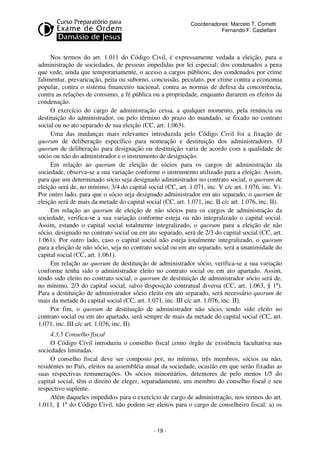 Coordenadores: Marcelo T. Cometti
Fernando F. Castellani

Nos termos do art. 1.011 do Código Civil, é expressamente vedada a eleição, para a
administração de sociedades, de pessoas impedidas por lei especial; dos condenados a pena
que vede, ainda que temporariamente, o acesso a cargos públicos; dos condenados por crime
falimentar, prevaricação, peita ou suborno, concussão, peculato, por crime contra a economia
popular, contra o sistema financeiro nacional, contra as normas de defesa da concorrência,
contra as relações de consumo, a fé pública ou a propriedade, enquanto durarem os efeitos da
condenação.
O exercício do cargo de administração cessa, a qualquer momento, pela renúncia ou
destituição do administrador, ou pelo término do prazo do mandado, se fixado no contrato
social ou no ato separado de sua eleição (CC, art. 1.063).
Uma das mudanças mais relevantes introduzida pelo Código Civil foi a fixação de
quorum de deliberação específico para nomeação e destituição dos administradores. O
quorum de deliberação para designação ou destituição varia de acordo com a qualidade de
sócio ou não do administrador e o instrumento de designação.
Em relação ao quorum de eleição de sócios para os cargos de administração da
sociedade, observa-se a sua variação conforme o instrumento utilizado para a eleição. Assim,
para que um determinado sócio seja designado administrador no contrato social, o quorum de
eleição será de, no mínimo, 3/4 do capital social (CC, art. 1.071, inc. V c/c art. 1.076, inc. V).
Por outro lado, para que o sócio seja designado administrador em ato separado, o quorum de
eleição será de mais da metade do capital social (CC, art. 1.071, inc. II c/c art. 1.076, inc. II).
Em relação ao quorum de eleição de não sócios para os cargos de administração da
sociedade, verifica-se a sua variação conforme esteja ou não integralizado o capital social.
Assim, estando o capital social totalmente integralizado, o quorum para a eleição de não
sócio, designado no contrato social ou em ato separado, será de 2/3 do capital social (CC, art.
1.061). Por outro lado, caso o capital social não esteja totalmente integralizado, o quorum
para a eleição de não sócio, seja no contrato social ou em ato separado, será a unanimidade do
capital social (CC, art. 1.061).
Em relação ao quorum de destituição de administrador sócio, verifica-se a sua variação
conforme tenha sido o administrador eleito no contrato social ou em ato apartado. Assim,
tendo sido eleito no contrato social, o quorum de destituição de administrador sócio será de,
no mínimo, 2/3 do capital social, salvo disposição contratual diversa (CC, art. 1.063, § 1º).
Para a destituição de administrador sócio eleito em ato separado, será necessário quorum de
mais da metade do capital social (CC, art. 1.071, inc. III c/c art. 1.076, inc. II).
Por fim, o quorum de destituição de administrador não sócio, tendo sido eleito no
contrato social ou em ato apartado, será sempre de mais da metade do capital social (CC, art.
1.071, inc. III c/c art. 1.076, inc. II).
4.3.5 Conselho fiscal
O Código Civil introduziu o conselho fiscal como órgão de existência facultativa nas
sociedades limitadas.
O conselho fiscal deve ser composto por, no mínimo, três membros, sócios ou não,
residentes no País, eleitos na assembléia anual da sociedade, ocasião em que serão fixadas as
suas respectivas remunerações. Os sócios minoritários, detentores de pelo menos 1/5 do
capital social, têm o direito de eleger, separadamente, um membro do conselho fiscal e seu
respectivo suplente.
Além daqueles impedidos para o exercício de cargo de administração, nos termos do art.
1.011, § 1º do Código Civil, não podem ser eleitos para o cargo de conselheiro fiscal: a) os

- 19 -

 