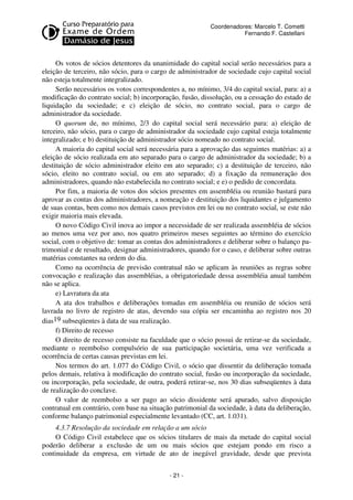 Coordenadores: Marcelo T. Cometti
Fernando F. Castellani

Os votos de sócios detentores da unanimidade do capital social serão necessários para a
eleição de terceiro, não sócio, para o cargo de administrador de sociedade cujo capital social
não esteja totalmente integralizado.
Serão necessários os votos correspondentes a, no mínimo, 3/4 do capital social, para: a) a
modificação do contrato social; b) incorporação, fusão, dissolução, ou a cessação do estado de
liquidação da sociedade; e c) eleição de sócio, no contrato social, para o cargo de
administrador da sociedade.
O quorum de, no mínimo, 2/3 do capital social será necessário para: a) eleição de
terceiro, não sócio, para o cargo de administrador da sociedade cujo capital esteja totalmente
integralizado; e b) destituição de administrador sócio nomeado no contrato social.
A maioria do capital social será necessária para a aprovação das seguintes matérias: a) a
eleição de sócio realizada em ato separado para o cargo de administrador da sociedade; b) a
destituição de sócio administrador eleito em ato separado; c) a destituição de terceiro, não
sócio, eleito no contrato social, ou em ato separado; d) a fixação da remuneração dos
administradores, quando não estabelecida no contrato social; e e) o pedido de concordata.
Por fim, a maioria de votos dos sócios presentes em assembléia ou reunião bastará para
aprovar as contas dos administradores, a nomeação e destituição dos liquidantes e julgamento
de suas contas, bem como nos demais casos previstos em lei ou no contrato social, se este não
exigir maioria mais elevada.
O novo Código Civil inova ao impor a necessidade de ser realizada assembléia de sócios
ao menos uma vez por ano, nos quatro primeiros meses seguintes ao término do exercício
social, com o objetivo de: tomar as contas dos administradores e deliberar sobre o balanço patrimonial e de resultado, designar administradores, quando for o caso, e deliberar sobre outras
matérias constantes na ordem do dia.
Como na ocorrência de previsão contratual não se aplicam às reuniões as regras sobre
convocação e realização das assembléias, a obrigatoriedade dessa assembléia anual também
não se aplica.
e) Lavratura da ata
A ata dos trabalhos e deliberações tomadas em assembléia ou reunião de sócios será
lavrada no livro de registro de atas, devendo sua cópia ser encaminha ao registro nos 20
dias19 subseqüentes à data de sua realização.
f) Direito de recesso
O direito de recesso consiste na faculdade que o sócio possui de retirar-se da sociedade,
mediante o reembolso compulsório de sua participação societária, uma vez verificada a
ocorrência de certas causas previstas em lei.
Nos termos do art. 1.077 do Código Civil, o sócio que dissentir da deliberação tomada
pelos demais, relativa à modificação do contrato social, fusão ou incorporação da sociedade,
ou incorporação, pela sociedade, de outra, poderá retirar-se, nos 30 dias subseqüentes à data
de realização do conclave.
O valor de reembolso a ser pago ao sócio dissidente será apurado, salvo disposição
contratual em contrário, com base na situação patrimonial da sociedade, à data da deliberação,
conforme balanço patrimonial especialmente levantado (CC, art. 1.031).
4.3.7 Resolução da sociedade em relação a um sócio
O Código Civil estabelece que os sócios titulares de mais da metade do capital social
poderão deliberar a exclusão de um ou mais sócios que estejam pondo em risco a
continuidade da empresa, em virtude de ato de inegável gravidade, desde que prevista
- 21 -

 