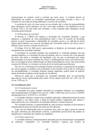 Direito Comercial
MARCELO T. COMETTI

expressamente no contrato social a exclusão por justa causa. A exclusão deverá ser
determinada em reunião ou assembléia especialmente convocada, devendo o sócio a ser
excluído ser convocado em tempo hábil para o exercício de sua defesa.
A exclusão de sócio, tal como ocorre na sua retirada, não o exime da responsabilidade
pelas obrigações sociais anteriores, em até 2 anos após averbado o ato deliberativo de sua
exclusão. Caso o ato não tenha sido averbado, o sócio responde pelas obrigações sociais
assumidas posteriormente.
4.3.8 Dissolução da sociedade
O Decreto n. 3.708/19 não regulava a dissolução das sociedades limitadas, o que
propiciou o surgimento de vasta jurisprudência sobre o tema. O conceito de dissolução
parcial, na qual é preservada a continuidade da sociedade, passou a ser aplicado de forma
intensa pelos tribunais, nos casos de dissolução por vicissitudes relativas aos sócios (isto é,
falência, morte, recesso, exclusão de sócio etc.).
O Código Civil de 2002 prevê expressamente as hipóteses de dissolução judicial e
extrajudicial das sociedades limitadas.
A dissolução da sociedade limitada será extrajudicial se verificada qualquer uma das
seguintes hipóteses: a) vencimento do prazo de duração, salvo se, vencido este e sem oposição
de sócio, não entrar a sociedade em liquidação, caso em que se prorrogará por tempo
indeterminado; b) consenso unânime dos sócios; c) deliberação dos sócios, por maioria absoluta, na sociedade de prazo indeterminado; d) falta de pluralidade de sócios, não reconstituída
no prazo de 180 dias; e e) extinção, na forma da lei, de autorização para funcionar.
Por sua vez, a dissolução da sociedade limitada será judicial, a requerimento de qualquer
dos sócios, quando: a) anulada a sua constituição; ou b) exaurido o fim social, ou verificada a
sua inexeqüibilidade. A sociedade limitada, quando empresária, poderá ainda ser judicialmente dissolvida na hipótese da decretação de sua falência.
Observa-se ainda que a dissolução das sociedades limitadas deve ser previamente
aprovada por sócios representando pelo menos 3/4 do capital social (CC, art. 1.071, inc. VI
c/c art. 1.076, inc. I).
4.4. Sociedade por ações
4.4.1 Considerações iniciais
As sociedades por ações, também chamadas de sociedades anônimas, ou companhias,
estão regulamentadas no Código Civil, nos arts. 1.088 e 1.089, bem como na Lei n. 6.404/76,
alterada pelas Leis n. 9.457/97 e n. 10.303/01.
A sociedade anônima é sempre uma sociedade empresária, independentemente do modo
como explore o seu objeto. Logo, o órgão de registro público competente para realizar o
arquivamento dos atos constitutivos da sociedade anônima é a Junta Comercial.
Na sociedade anônima, a responsabilidade de cada acionista é limitada exclusivamente à
integralização do preço de emissão das ações por ele subscritas.
Logo, não há solidariedade entre os acionistas, pois, uma vez pago o preço de emissão
das ações subscritas por determinado acionista, o patrimônio pessoal deste não poderá ser
atingido para a satisfação dos credores da companhia.
4.4.2 Nome empresarial
A sociedade anônima é obrigatoriamente designada por uma denominação acompanhada
da expressão “companhia”, ou “sociedade anônima”, expressa por extenso ou

- 22 -

 