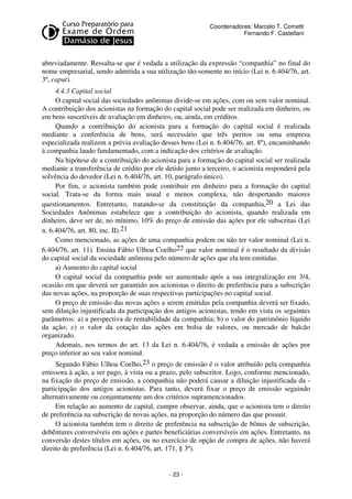 Coordenadores: Marcelo T. Cometti
Fernando F. Castellani

abreviadamente. Ressalta-se que é vedada a utilização da expressão “companhia” no final do
nome empresarial, sendo admitida a sua utilização tão-somente no início (Lei n. 6.404/76, art.
3º, caput).
4.4.3 Capital social
O capital social das sociedades anônimas divide-se em ações, com ou sem valor nominal.
A contribuição dos acionistas na formação do capital social pode ser realizada em dinheiro, ou
em bens suscetíveis de avaliação em dinheiro, ou, ainda, em créditos.
Quando a contribuição do acionista para a formação do capital social é realizada
mediante a conferência de bens, será necessário que três peritos ou uma empresa
especializada realizem a prévia avaliação desses bens (Lei n. 6.404/76, art. 8º), encaminhando
à companhia laudo fundamentado, com a indicação dos critérios de avaliação.
Na hipótese de a contribuição do acionista para a formação do capital social ser realizada
mediante a transferência de crédito por ele detido junto a terceiro, o acionista responderá pela
solvência do devedor (Lei n. 6.404/76, art. 10, parágrafo único).
Por fim, o acionista também pode contribuir em dinheiro para a formação do capital
social. Trata-se da forma mais usual e menos complexa, não despertando maiores
questionamentos. Entretanto, tratando-se da constituição da companhia,20 a Lei das
Sociedades Anônimas estabelece que a contribuição do acionista, quando realizada em
dinheiro, deve ser de, no mínimo, 10% do preço de emissão das ações por ele subscritas (Lei
n. 6.404/76, art. 80, inc. II).21
Como mencionado, as ações de uma companhia podem ou não ter valor nominal (Lei n.
6.404/76, art. 11). Ensina Fábio Ulhoa Coelho22 que valor nominal é o resultado da divisão
do capital social da sociedade anônima pelo número de ações que ela tem emitidas.
a) Aumento do capital social
O capital social da companhia pode ser aumentado após a sua integralização em 3/4,
ocasião em que deverá ser garantido aos acionistas o direito de preferência para a subscrição
das novas ações, na proporção de suas respectivas participações no capital social.
O preço de emissão das novas ações a serem emitidas pela companhia deverá ser fixado,
sem diluição injustificada da participação dos antigos acionistas, tendo em vista os seguintes
parâmetros: a) a perspectiva de rentabilidade da companhia; b) o valor do patrimônio líquido
da ação; c) o valor da cotação das ações em bolsa de valores, ou mercado de balcão
organizado.
Ademais, nos termos do art. 13 da Lei n. 6.404/76, é vedada a emissão de ações por
preço inferior ao seu valor nominal.
Segundo Fábio Ulhoa Coelho,23 o preço de emissão é o valor atribuído pela companhia
emissora à ação, a ser pago, à vista ou a prazo, pelo subscritor. Logo, conforme mencionado,
na fixação do preço de emissão, a companhia não poderá causar a diluição injustificada da participação dos antigos acionistas. Para tanto, deverá fixar o preço de emissão seguindo
alternativamente ou conjuntamente um dos critérios supramencionados.
Em relação ao aumento de capital, cumpre observar, ainda, que o acionista tem o direito
de preferência na subscrição de novas ações, na proporção do número das que possuir.
O acionista também tem o direito de preferência na subscrição de bônus de subscrição,
debêntures conversíveis em ações e partes beneficiárias conversíveis em ações. Entretanto, na
conversão destes títulos em ações, ou no exercício de opção de compra de ações, não haverá
direito de preferência (Lei n. 6.404/76, art. 171, § 3º).

- 23 -

 