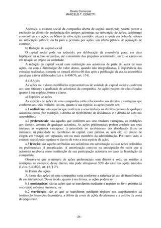 Direito Comercial
MARCELO T. COMETTI

Ademais, o estatuto social da companhia aberta de capital autorizado poderá prever a
exclusão do direito de preferência dos antigos acionistas na subscrição de ações, debêntures
conversíveis em ações, ou bônus de subscrição, emitidos: a) para a venda em bolsa de valores
ou subscrição pública; ou b) para a permuta por ações, em oferta pública de aquisição de
controle.
b) Redução do capital social
O capital social pode ser reduzido, por deliberação da assembléia geral, em duas
hipóteses: a) se houver perdas, até o montante dos prejuízos acumulados; ou b) se excessivo
em relação ao objeto da sociedade.
A redução do capital social com restituição aos acionistas de parte do valor de suas
ações, ou com a diminuição do valor destas, quando não integralizadas, à importância das
entradas realizadas, somente se tornará efetiva 60 dias após a publicação da ata da assembléia
geral que a tiver deliberado (Lei n. 6.404/76, art. 174).
4.4.4 Ações
As ações são valores mobiliários representativos de unidade do capital social e conferem
aos seus titulares a qualidade de acionistas da companhia. As ações podem ser classificadas
quanto à sua espécie, forma e classe.
a) Espécies de ações
As espécies de ações de uma companhia estão relacionadas aos direitos e vantagens que
conferem aos seus titulares. Assim, quanto à sua espécie, as ações podem ser:
a.1 ordinárias: são aquelas que conferem a seus titulares os direitos comuns de qualquer
acionista, como, por exemplo, o direito de recebimento de dividendos e o direito de voto nas
assembléias;
a.2 preferenciais: são aquelas que conferem aos seus titulares vantagens, ou restrições
aos direitos comuns de qualquer acionista. As ações preferenciais podem conferir aos seus
titulares as seguintes vantagens: i) prioridade no recebimento dos dividendos fixos ou
mínimos; ii) prioridade no reembolso do capital, com prêmio, ou sem ele; iii) direito de
eleger, em votação em separado, um ou mais membros da administração. Por outro lado, o
estatuto social pode suprimir o direito de voto a esta espécie de ação;
a.3 fruição: são aquelas atribuídas aos acionistas em substituição as suas ações ordinárias
ou preferenciais já amortizadas. A amortização consiste na antecipação do valor que o
acionista receberia como restituição de sua participação acionária no caso de liquidação da
companhia.
Observa-se que o número de ações preferenciais sem direito a voto, ou sujeitas a
restrições no exercício desse direito, não pode ultrapassar 50% do total das ações emitidas
(Lei n. 6.404/76, art. 15, § 2º).
b) Forma das ações
A forma das ações de uma companhia varia conforme a natureza do ato de transferência
de sua titularidade. Desse modo, quanto à sua forma, as ações podem ser:
b.1 nominativas: são as ações que se transferem mediante o registro no livro próprio da
sociedade anônima emissora; ou
b.2 escriturais: são as que se transferem mediante registro nos assentamentos da
instituição financeira depositária, a débito da conta de ações do alienante e a crédito da conta
do adquirente.

- 24 -

 
