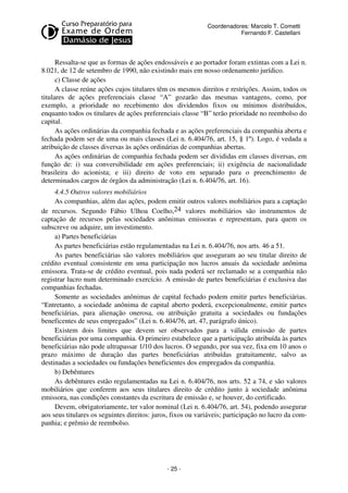 Coordenadores: Marcelo T. Cometti
Fernando F. Castellani

Ressalta-se que as formas de ações endossáveis e ao portador foram extintas com a Lei n.
8.021, de 12 de setembro de 1990, não existindo mais em nosso ordenamento jurídico.
c) Classe de ações
A classe reúne ações cujos titulares têm os mesmos direitos e restrições. Assim, todos os
titulares de ações preferenciais classe “A” gozarão das mesmas vantagens, como, por
exemplo, a prioridade no recebimento dos dividendos fixos ou mínimos distribuídos,
enquanto todos os titulares de ações preferenciais classe “B” terão prioridade no reembolso do
capital.
As ações ordinárias da companhia fechada e as ações preferenciais da companhia aberta e
fechada podem ser de uma ou mais classes (Lei n. 6.404/76, art. 15, § 1º). Logo, é vedada a
atribuição de classes diversas às ações ordinárias de companhias abertas.
As ações ordinárias de companhia fechada podem ser divididas em classes diversas, em
função de: i) sua conversibilidade em ações preferenciais; ii) exigência de nacionalidade
brasileira do acionista; e iii) direito de voto em separado para o preenchimento de
determinados cargos de órgãos da administração (Lei n. 6.404/76, art. 16).
4.4.5 Outros valores mobiliários
As companhias, além das ações, podem emitir outros valores mobiliários para a captação
de recursos. Segundo Fábio Ulhoa Coelho,24 valores mobiliários são instrumentos de
captação de recursos pelas sociedades anônimas emissoras e representam, para quem os
subscreve ou adquire, um investimento.
a) Partes beneficiárias
As partes beneficiárias estão regulamentadas na Lei n. 6.404/76, nos arts. 46 a 51.
As partes beneficiárias são valores mobiliários que asseguram ao seu titular direito de
crédito eventual consistente em uma participação nos lucros anuais da sociedade anônima
emissora. Trata-se de crédito eventual, pois nada poderá ser reclamado se a companhia não
registrar lucro num determinado exercício. A emissão de partes beneficiárias é exclusiva das
companhias fechadas.
Somente as sociedades anônimas de capital fechado podem emitir partes beneficiárias.
“Entretanto, a sociedade anônima de capital aberto poderá, excepcionalmente, emitir partes
beneficiárias, para alienação onerosa, ou atribuição gratuita a sociedades ou fundações
beneficentes de seus empregados” (Lei n. 6.404/76, art. 47, parágrafo único).
Existem dois limites que devem ser observados para a válida emissão de partes
beneficiárias por uma companhia. O primeiro estabelece que a participação atribuída às partes
beneficiárias não pode ultrapassar 1/10 dos lucros. O segundo, por sua vez, fixa em 10 anos o
prazo máximo de duração das partes beneficiárias atribuídas gratuitamente, salvo as
destinadas a sociedades ou fundações beneficientes dos empregados da companhia.
b) Debêntures
As debêntures estão regulamentadas na Lei n. 6.404/76, nos arts. 52 a 74, e são valores
mobiliários que conferem aos seus titulares direito de crédito junto à sociedade anônima
emissora, nas condições constantes da escritura de emissão e, se houver, do certificado.
Devem, obrigatoriamente, ter valor nominal (Lei n. 6.404/76, art. 54), podendo assegurar
aos seus titulares os seguintes direitos: juros, fixos ou variáveis; participação no lucro da companhia; e prêmio de reembolso.

- 25 -

 