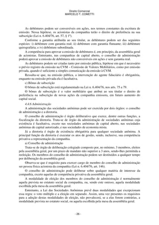 Direito Comercial
MARCELO T. COMETTI

As debêntures podem ser conversíveis em ações, nos termos constantes da escritura de
emissão. Nessa hipótese, os acionistas da companhia terão o direito de preferência na sua
subscrição (Lei n. 6.404/76, art. 57, § 1º).
Conforme a garantia atribuída ao seu titular, as debêntures podem ser das seguintes
espécies: i) debênture com garantia real; ii) debênture com garantia flutuante; iii) debênture
quirografária; e iv) debênture subordinada.
A competência para aprovar a emissão de debêntures é, em princípio, da assembléia geral
de acionistas. Entretanto, nas companhias de capital aberto, o conselho de administração
poderá aprovar a emissão de debêntures não conversíveis em ações e sem garantia real.
As debêntures podem ser criadas tanto por emissão pública, hipótese em que é necessário
o prévio registro da emissão na CVM – Comissão de Valores Mobiliários, como por emissão
privada, quando é suficiente a simples comunicação da emissão à CVM.
Ressalta-se que, na emissão pública, a intervenção do agente fiduciário é obrigatória,
enquanto na emissão privada ela é facultativa.
c) Bônus de subscrição
O bônus de subscrição está regulamentado na Lei n. 6.404/76, nos arts. 75 a 79.
O bônus de subscrição é o valor mobiliário que atribui ao seu titular o direito de
preferência na subscrição de novas ações da companhia emissora, em futuro aumento do
capital social.
4.4.6 Administração
A administração das sociedades anônimas pode ser exercida por dois órgãos: o conselho
de administração e a diretoria.
O conselho de administração é órgão deliberativo que exerce, dentre outras funções, a
fiscalização da diretoria. Trata-se de órgão da administração de sociedades anônimas cuja
existência é facultativa, exceto nas sociedades anônimas de capital aberto, nas sociedades
anônimas de capital autorizado, e nas sociedades de economia mista.
Já a diretoria é órgão de existência obrigatória para qualquer sociedade anônima. A
principal função da diretoria é executar os atos de gestão, sendo, inclusive, sua competência
privativa a representação da companhia.
a) Conselho de administração
Trata-se de órgão de deliberação colegiado composto por, no mínimo, 3 membros, eleitos
pela assembléia geral, por um prazo de mandato não superior a 3 anos, sendo-lhes permitida a
reeleição. Os membros do conselho de administração podem ser destituídos a qualquer tempo
por deliberação da assembléia geral.
Observa-se que é requisito para exercer cargo de membro do conselho de administração
ser pessoa física acionista da companhia (Lei n. 6.404/76, art. 146).
O conselho de administração pode deliberar sobre qualquer matéria de interesse da
companhia, exceto aquelas de competência privativa da assembléia geral.
A modalidade de eleição dos membros do conselho de administração é normalmente
aquela prevista no estatuto social da companhia, ou, sendo este omisso, aquela modalidade
escolhida pela mesa da assembléia geral.
Entretanto, a Lei das Sociedades Anônimas prevê duas modalidades que excepcionam
essa regra: o voto múltiplo e a eleição em separado. Assim, uma vez presentes os requisitos
para a adoção destas modalidades de eleição, não prevalecerá, se a elas forem contrárias, a
modalidade prevista no estatuto social, ou aquela escolhida pela mesa da assembléia geral.

- 26 -

 