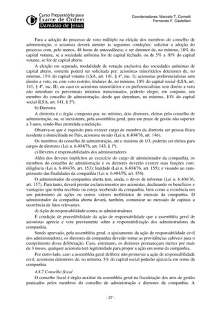 Coordenadores: Marcelo T. Cometti
Fernando F. Castellani

Para a adoção do processo de voto múltiplo na eleição dos membros do conselho de
administração, o acionista deverá atender às seguintes condições: solicitar a adoção do
processo com, pelo menos, 48 horas de antecedência; e ser detentor de, no mínimo, 10% do
capital votante, se a sociedade anônima for de capital fechado, ou de 5% a 10% do capital
votante, se for de capital aberto.
A eleição em separado, modalidade de votação exclusiva das sociedades anônimas de
capital aberto, somente poderá ser solicitada por: acionistas minoritários detentores de, no
mínimo, 15% do capital votante (LSA, art. 141, § 4º, inc. I); acionistas preferencialistas sem
direito a voto, ou com voto restrito, titulares de, no mínimo, 10% do capital social (LSA, art.
141, § 4º, inc. II); ou caso os acionistas minoritários e os preferencialistas sem direito a voto
não detenham os percentuais mínimos mencionados, poderão eleger, em conjunto, um
membro do conselho de administração, desde que detenham, no mínimo, 10% do capital
social (LSA, art. 141, § 5º).
b) Diretoria
A diretoria é o órgão composto por, no mínimo, dois diretores, eleitos pelo conselho de
administração, ou, se inexistente, pela assembléia geral, para um prazo de gestão não superior
a 3 anos, sendo-lhes permitida a reeleição.
Observa-se que é requisito para exercer cargo de membro da diretoria ser pessoa física
residente e domiciliada no País, acionista ou não (Lei n. 6.404/76, art. 146).
Os membros do conselho de administração, até o máximo de 1/3, poderão ser eleitos para
cargos de diretores (Lei n. 6.404/76, art. 143, § 1º).
c) Deveres e responsabilidades dos administradores
Além dos deveres implícitos ao exercício do cargo de administrador da companhia, os
membros do conselho de administração e os diretores deverão exercer suas funções com:
diligência (Lei n. 6.404/76, art. 153); lealdade (Lei n. 6.404/76, art. 155); e visando ao cumprimento das finalidades da companhia (Lei n. 6.404/76, art. 154).
O administrador da companhia aberta tem, ainda, o dever de informar (Lei n. 6.404/76,
art. 157). Para tanto, deverá prestar esclarecimentos aos acionistas, declarando os benefícios e
vantagens que tenha recebido ou esteja recebendo da companhia, bem como a existência em
seu patrimônio de ações ou outros valores mobiliários de emissão da companhia. O
administrador da companhia aberta deverá, também, comunicar ao mercado de capitais a
ocorrência de fatos relevantes.
d) Ação de responsabilidade contra os administradores
É condição de procedibilidade da ação de responsabilidade que a assembléia geral de
acionistas aprecie e vote previamente sobre a responsabilização dos administradores da
companhia.
Sendo aprovado, pela assembléia geral, o ajuizamento da ação de responsabilidade civil
dos administradores, os diretores da companhia deverão tomar as providências cabíveis para o
cumprimento dessa deliberação. Caso, entretanto, os diretores permaneçam inertes por mais
de 3 meses, qualquer acionista terá legitimidade para propor a ação em nome da companhia.
Por outro lado, caso a assembléia geral delibere não promover a ação de responsabilidade
civil, acionistas detentores de, no mínimo, 5% do capital social poderão ajuizá-la em nome da
companhia.
4.4.7 Conselho fiscal
O conselho fiscal é órgão auxiliar da assembléia geral na fiscalização dos atos de gestão
praticados pelos membros do conselho de administração e diretores da companhia. A
- 27 -

 