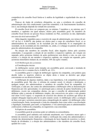 Direito Comercial
MARCELO T. COMETTI

competência do conselho fiscal limita-se à análise da legalidade e regularidade dos atos de
gestão.
Trata-se de órgão de existência obrigatória, ou seja, a existência do conselho de
administração não está condicionada à previsão estatutária; e de funcionamento facultativo,
isto é, sua instalação depende da vontade dos acionistas.
O conselho fiscal deve ser composto por, no mínimo, 3 membros e, no máximo, por 5
membros, e suplentes em igual número, eleitos pela assembléia geral. Os membros do
conselho fiscal devem ser pessoas físicas residentes no País, acionistas ou não, diplomados
em curso de nível universitário.25
Além daqueles impedidos para o exercício de cargo de administração, nos termos do art.
147 da Lei n. 6.404/76, não podem ser eleitos para o cargo de conselheiro fiscal: a) os
administradores da sociedade, ou de sociedade por ela controlada; b) os empregados da
sociedade, ou de sociedade por ela controlada; ou, ainda, c) o cônjuge ou parente até terceiro
grau dos administradores da companhia.
Na eleição dos membros do conselho fiscal, além daqueles eleitos pelo acionista
controlador, é assegurado: a eleição de um membro e respectivo suplente, em votação em
separado, pelos acionistas titulares de ações preferenciais sem direito a voto, ou com voto
restrito; e a eleição de um membro e respectivo suplente, em votação em separado, pelos
acionistas minoritários titulares de, no mínimo, 10% das ações votantes.
4.4.8 Deliberação dos acionistas
a) Considerações iniciais
As deliberações sociais serão tomadas em assembléia geral, convocada e instalada de
acordo com a lei e o estatuto (Lei n. 6.404/76, art. 121).
A assembléia geral é o órgão de deliberação supremo da companhia, com poderes para
decidir todos os negócios relativos ao objeto desta e tomar as decisões que julgar
convenientes ao seu desenvolvimento.
A deliberação de algumas matérias, dada a sua importância, é de competência privativa
da assembléia geral. São elas: i) reforma do estatuto social; ii) eleição e destituição, a
qualquer tempo, dos administradores e membros do conselho fiscal da companhia; iii)
verificação, a cada ano, das contas dos administradores e deliberação sobre as demonstrações
financeiras por eles apresentadas; iv) autorização para a emissão de partes beneficiárias e de
debêntures, exceto nas companhias abertas, em que o conselho de administração poderá
deliberar sobre a emissão de debêntures simples, não conversíveis em ações e sem garantia
real (item 3.4.4.5 supra); v) suspensão do exercício dos direitos do acionista que deixar de
cumprir obrigação imposta pela lei ou pelo estatuto social; vi) deliberação sobre a avaliação
de bens com que o acionista concorrer para a integralização do capital; vii) deliberação sobre
a transformação, fusão, incorporação e cisão da companhia, bem como sobre a sua dissolução
e liquidação, nomeando, para tanto, os liquidantes; e viii) autorização para os administradores
confessarem a falência da companhia, ou requererem a sua concordata.
b) Espécies de assembléia
A assembléia geral de acionistas pode ser ordinária ou extraordinária.
A assembléia geral ordinária será realizada anualmente, nos 4 primeiros meses após o
término do exercício social, tendo por objeto a verificação das contas dos administradores e
votação das demonstrações financeiras; a destinação do lucro líquido do exercício e a distribuição de dividendos; e a eleição dos administradores e dos membros do conselho fiscal,
quando for o caso.

- 28 -

 