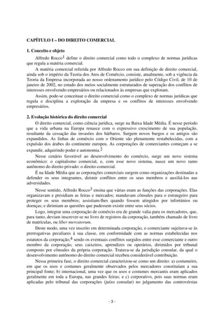 Coordenadores: Marcelo T. Cometti
Fernando F. Castellani

CAPÍTULO I – DO DIREITO COMERCIAL
1. Conceito e objeto
Alfredo Rocco1 define o direito comercial como todo o complexo de normas jurídicas
que regula a matéria comercial.
A matéria comercial referida por Alfredo Rocco em sua definição de direito comercial,
ainda sob o império da Teoria dos Atos de Comércio, consiste, atualmente, sob a vigência da
Teoria da Empresa incorporada ao nosso ordenamento jurídico pelo Código Civil, de 10 de
janeiro de 2002, no estudo dos meios socialmente estruturados de superação dos conflitos de
interesses envolvendo empresários ou relacionados às empresas que exploram.
Assim, pode-se conceituar o direito comercial como o complexo de normas jurídicas que
regula e disciplina a exploração da empresa e os conflitos de interesses envolvendo
empresários.
2. Evolução histórica do direito comercial
O direito comercial, como ciência jurídica, surge na Baixa Idade Média. É nesse período
que a vida urbana na Europa renasce com o expressivo crescimento de sua população,
resultante da cessação das invasões dos bárbaros. Surgem novos burgos e os antigos são
expandidos. As linhas de comércio com o Oriente são plenamente restabelecidas, com a
expulsão dos árabes do continente europeu. As corporações de comerciantes começam a se
expandir, adquirindo poder e autonomia.2
Nesse cenário favorável ao desenvolvimento do comércio, surge um novo sistema
econômico: o capitalismo comercial, e, com esse novo sistema, nasce um novo ramo
autônomo do direito privado: o direito comercial.
É na Idade Média que as corporações comerciais surgem como organizações destinadas a
defender os seus integrantes, dirimir conflitos entre os seus membros e auxiliá-los nas
adversidades.
Nesse sentido, Alfredo Rocco3 ensina que várias eram as funções das corporações. Elas
organizavam e presidiam as feiras e mercados; mandavam cônsules para o estrangeiro para
proteger os seus membros; assistiam-lhes quando fossem atingidos por infortúnios ou
doenças; e dirimiam as questões que pudessem existir entre seus sócios.
Logo, integrar uma corporação de comércio era de grande valia para os mercadores, que,
para tanto, deviam inscrever-se no livro de registros da corporação, também chamado de livro
de matrículas, ou liber mercatorum.
Deste modo, uma vez inscrito em determinada corporação, o comerciante sujeitava-se às
prerrogativas peculiares à sua classe, em conformidade com as normas estabelecidas nos
estatutos da corporação,4 sendo os eventuais conflitos surgidos entre esse comerciante e outro
membro da corporação, seus caixeiros, aprendizes ou operários, dirimidos por tribunal
composto por cônsules da própria corporação. Tratava-se da jurisdição consular, da qual o
desenvolvimento autônomo do direito comercial recebeu considerável contribuição.
Nessa primeira fase, o direito comercial caracterizou-se como um direito: a) costumeiro,
em que os usos e costumes geralmente observados pelos mercadores constituíam a sua
principal fonte; b) internacional, uma vez que os usos e costumes mercantis eram aplicados
geralmente em toda a Europa, nas grandes feiras; e c) corporativo, pois suas normas eram
aplicadas pelo tribunal das corporações (juízo consular) no julgamento das controvérsias

-3-

 