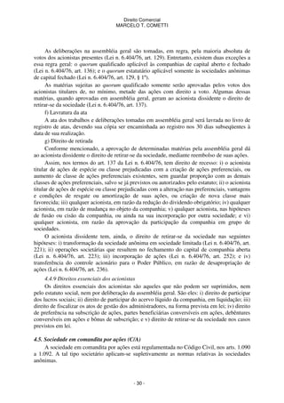 Direito Comercial
MARCELO T. COMETTI

As deliberações na assembléia geral são tomadas, em regra, pela maioria absoluta de
votos dos acionistas presentes (Lei n. 6.404/76, art. 129). Entretanto, existem duas exceções a
essa regra geral: o quorum qualificado aplicável às companhias de capital aberto e fechado
(Lei n. 6.404/76, art. 136); e o quorum estatutário aplicável somente às sociedades anônimas
de capital fechado (Lei n. 6.404/76, art. 129, § 1º).
As matérias sujeitas ao quorum qualificado somente serão aprovadas pelos votos dos
acionistas titulares de, no mínimo, metade das ações com direito a voto. Algumas dessas
matérias, quando aprovadas em assembléia geral, geram ao acionista dissidente o direito de
retirar-se da sociedade (Lei n. 6.404/76, art. 137).
f) Lavratura da ata
A ata dos trabalhos e deliberações tomadas em assembléia geral será lavrada no livro de
registro de atas, devendo sua cópia ser encaminhada ao registro nos 30 dias subseqüentes à
data de sua realização.
g) Direito de retirada
Conforme mencionado, a aprovação de determinadas matérias pela assembléia geral dá
ao acionista dissidente o direito de retirar-se da sociedade, mediante reembolso de suas ações.
Assim, nos termos do art. 137 da Lei n. 6.404/76, tem direito de recesso: i) o acionista
titular de ações de espécie ou classe prejudicadas com a criação de ações preferenciais, ou
aumento de classe de ações preferenciais existentes, sem guardar proporção com as demais
classes de ações preferenciais, salvo se já previstos ou autorizados pelo estatuto; ii) o acionista
titular de ações de espécie ou classe prejudicadas com a alteração nas preferenciais, vantagens
e condições de resgate ou amortização de suas ações, ou criação de nova classe mais
favorecida; iii) qualquer acionista, em razão da redução do dividendo obrigatório; iv) qualquer
acionista, em razão de mudança no objeto da companhia; v) qualquer acionista, nas hipóteses
de fusão ou cisão da companhia, ou ainda na sua incorporação por outra sociedade; e vi)
qualquer acionista, em razão da aprovação da participação da companhia em grupo de
sociedades.
O acionista dissidente tem, ainda, o direito de retirar-se da sociedade nas seguintes
hipóteses: i) transformação da sociedade anônima em sociedade limitada (Lei n. 6.404/76, art.
221); ii) operações societárias que resultem no fechamento do capital de companhia aberta
(Lei n. 6.404/76, art. 223); iii) incorporação de ações (Lei n. 6.404/76, art. 252); e iv)
transferência do controle acionário para o Poder Público, em razão de desapropriação de
ações (Lei n. 6.404/76, art. 236).
4.4.9 Direitos essenciais dos acionistas
Os direitos essenciais dos acionistas são aqueles que não podem ser suprimidos, nem
pelo estatuto social, nem por deliberação da assembléia geral. São eles: i) direito de participar
dos lucros sociais; ii) direito de participar do acervo líquido da companhia, em liquidação; iii)
direito de fiscalizar os atos de gestão dos administradores, na forma prevista em lei; iv) direito
de preferência na subscrição de ações, partes beneficiárias conversíveis em ações, debêntures
conversíveis em ações e bônus de subscrição; e v) direito de retirar-se da sociedade nos casos
previstos em lei.
4.5. Sociedade em comandita por ações (C/A)
A sociedade em comandita por ações está regulamentada no Código Civil, nos arts. 1.090
a 1.092. A tal tipo societário aplicam-se supletivamente as normas relativas às sociedades
anônimas.

- 30 -

 