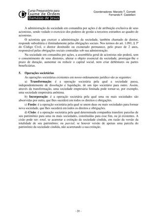 Coordenadores: Marcelo T. Cometti
Fernando F. Castellani

A administração da sociedade em comandita por ações é de atribuição exclusiva de seus
acionistas, sendo vedado o exercício dos poderes de gestão a terceiros estranhos ao quadro de
acionistas.
O acionista que exercer a administração da sociedade, também chamado de diretor,
responde subsidiária e ilimitadamente pelas obrigações sociais. Nos termos do art. 1.091, § 3º
do Código Civil, o diretor destituído ou exonerado permanece, pelo prazo de 2 anos,
responsável pelas obrigações sociais contraídas sob sua administração.
Na sociedade em comandita por ações, a assembléia geral de acionistas não poderá, sem
o consentimento de seus diretores, alterar o objeto essencial da sociedade, prorrogar-lhe o
prazo de duração, aumentar ou reduzir o capital social, nem criar debêntures ou partes
beneficiárias.
5.

Operações societárias
As operações societárias existentes em nosso ordenamento jurídico são as seguintes:
a) Transformação: é a operação societária pela qual a sociedade passa,
independentemente de dissolução e liquidação, de um tipo societário para outro. Assim,
através da transformação, uma sociedade empresária limitada pode tornar-se, por exemplo,
uma sociedade empresária anônima.
b) Incorporação: é a operação societária pela qual uma ou mais sociedades são
absorvidas por outra, que lhes sucederá em todos os direitos e obrigações.
c) Fusão: é a operação societária pela qual se unem duas ou mais sociedades para formar
nova sociedade, que lhes sucederá em todos os direitos e obrigações.
d) Cisão: é a operação societária pela qual determinada companhia transfere parcelas de
seu patrimônio para uma ou mais sociedades, constituídas para esse fim, ou já existentes. A
cisão pode ser: total, se acarretar a extinção da sociedade cindida, em razão da versão da
totalidade de seu patrimônio; ou parcial, se houver versão de apenas uma parcela do
patrimônio da sociedade cindida, não acarretando a sua extinção.

- 31 -

 