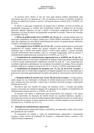 Direito Comercial
MARCELO T. COMETTI

O exercício desse direito se faz por uma ação judicial própria denominada ação
renovatória, que deve ser ajuizada de 1 ano, no máximo, a 6 meses, no mínimo, da data do
término da vigência do contrato a renovar, sob pena de decair o direito (Lei n. 8.245/91, art.
51, § 5º).
O direito à renovação compulsória do aluguel não é absoluto, em face do direito de
propriedade assegurado ao locador pela Constituição Federal. A própria Lei de Locação
apresenta algumas hipóteses em que o direito à renovação compulsória do aluguel será
inoperante, em razão do direito de propriedade assegurado ao locador. Trata-se das exceções
de retomada. São elas:
a) Obras no prédio locado (Lei n. 8.245/91, art. 52, inc. I): o locador poderá opor-se à
renovação compulsória do aluguel sempre que o Poder Público determinar a realização de
obras que importem em uma radical transformação do imóvel, ou quando desejar reformá-lo
visando à valorização de seu patrimônio.
b) Uso próprio (Lei n. 8.245/91, art. 52, inc. II): o locador poderá opor-se à renovação
compulsória do aluguel sempre que desejar retomá-lo para uso próprio. Ressalta-se,
entretanto, que o locador não poderá utilizar o imóvel para explorar a mesma atividade
exercida anteriormente pelo locatário, salvo se a locação compreendia, além do imóvel, o
estabelecimento empresarial nele existente (Lei n. 8.245/91, art. 52, § 1º).
c) Transferência de estabelecimento empresarial (Lei n. 8.245/91, art. 52, inc. II): o
locador poderá opor-se à renovação compulsória do aluguel sempre que desejar transferir para
o imóvel locado estabelecimento empresarial existente há mais de 1 ano, titularizado por
sociedade empresária controlada por seu ascendente, descendente ou cônjuge. Nessa exceção,
também é aplicável a vedação prevista no art. 52, § 1º da Lei n. 8.245/91, supramencionada.
d) Insuficiência da proposta do locatário (art. 72, inc. II, da Lei de Locação): o
locador pode opor-se à renovação compulsória do aluguel alegando em sua contestação que a
proposta de renovação apresentada pelo locatário não atende ao valor locatício real do imóvel.
E
e) Proposta melhor de terceiro (art. 72, inc. III, da Lei de Locação): o locador poderá,
ainda, alegar em sua contestação a realização de melhor proposta por terceiro, hipótese em
que a locação não será renovada, a menos que o locatário concorde em pagar o equivalente
ofertado por terceiro.
Ressalta-se que, nas locações de espaço em shopping centers, o locador não poderá
recusar a renovação do contrato de aluguel sob a alegação de uso próprio ou transferência de
estabelecimento empresarial (Lei n. 8.245/91, art. 52, § 2º).
O locatário terá direito à indenização para ressarcimento dos prejuízos e dos lucros
cessantes decorrentes da retomada do imóvel locado nas seguintes hipóteses: quando a
renovação não ocorrer em razão de melhor proposta apresentada por terceiro; ou sempre que o
locador não der ao imóvel, no prazo máximo de 3 meses, o destino alegado em sua exceção de
retomada (Lei n. 8.245/91, art. 52, § 3º).
3.

Alienação do estabelecimento empresarial
O estabelecimento empresarial integra o patrimônio do empresário, sendo, desse modo,
uma garantia de seus credores.
O instrumento de compra e venda do estabelecimento empresarial é denominado
trespasse. Assim, através da celebração do trespasse, o empresário aliena a terceiro o seu
estabelecimento empresarial.

- 34 -

 