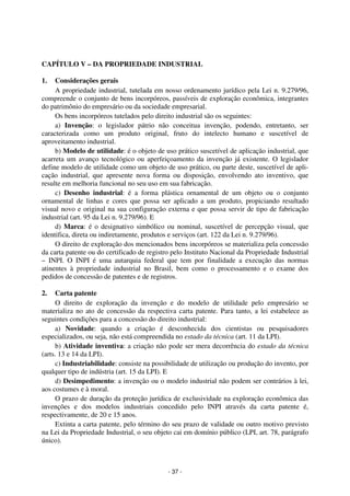 Coordenadores: Marcelo T. Cometti
Fernando F. Castellani

CAPÍTULO V – DA PROPRIEDADE INDUSTRIAL
1.

Considerações gerais
A propriedade industrial, tutelada em nosso ordenamento jurídico pela Lei n. 9.279/96,
compreende o conjunto de bens incorpóreos, passíveis de exploração econômica, integrantes
do patrimônio do empresário ou da sociedade empresarial.
Os bens incorpóreos tutelados pelo direito industrial são os seguintes:
a) Invenção: o legislador pátrio não conceitua invenção, podendo, entretanto, ser
caracterizada como um produto original, fruto do intelecto humano e suscetível de
aproveitamento industrial.
b) Modelo de utilidade: é o objeto de uso prático suscetível de aplicação industrial, que
acarreta um avanço tecnológico ou aperfeiçoamento da invenção já existente. O legislador
define modelo de utilidade como um objeto de uso prático, ou parte deste, suscetível de aplicação industrial, que apresente nova forma ou disposição, envolvendo ato inventivo, que
resulte em melhoria funcional no seu uso em sua fabricação.
c) Desenho industrial: é a forma plástica ornamental de um objeto ou o conjunto
ornamental de linhas e cores que possa ser aplicado a um produto, propiciando resultado
visual novo e original na sua configuração externa e que possa servir de tipo de fabricação
industrial (art. 95 da Lei n. 9.279/96). E
d) Marca: é o designativo simbólico ou nominal, suscetível de percepção visual, que
identifica, direta ou indiretamente, produtos e serviços (art. 122 da Lei n. 9.279/96).
O direito de exploração dos mencionados bens incorpóreos se materializa pela concessão
da carta patente ou do certificado de registro pelo Instituto Nacional da Propriedade Industrial
– INPI. O INPI é uma autarquia federal que tem por finalidade a execução das normas
atinentes à propriedade industrial no Brasil, bem como o processamento e o exame dos
pedidos de concessão de patentes e de registros.
2.

Carta patente
O direito de exploração da invenção e do modelo de utilidade pelo empresário se
materializa no ato de concessão da respectiva carta patente. Para tanto, a lei estabelece as
seguintes condições para a concessão do direito industrial:
a) Novidade: quando a criação é desconhecida dos cientistas ou pesquisadores
especializados, ou seja, não está compreendida no estado da técnica (art. 11 da LPI).
b) Atividade inventiva: a criação não pode ser mera decorrência do estado da técnica
(arts. 13 e 14 da LPI).
c) Industriabilidade: consiste na possibilidade de utilização ou produção do invento, por
qualquer tipo de indústria (art. 15 da LPI). E
d) Desimpedimento: a invenção ou o modelo industrial não podem ser contrários à lei,
aos costumes e à moral.
O prazo de duração da proteção jurídica de exclusividade na exploração econômica das
invenções e dos modelos industriais concedido pelo INPI através da carta patente é,
respectivamente, de 20 e 15 anos.
Extinta a carta patente, pelo término do seu prazo de validade ou outro motivo previsto
na Lei da Propriedade Industrial, o seu objeto cai em domínio público (LPI, art. 78, parágrafo
único).

- 37 -

 