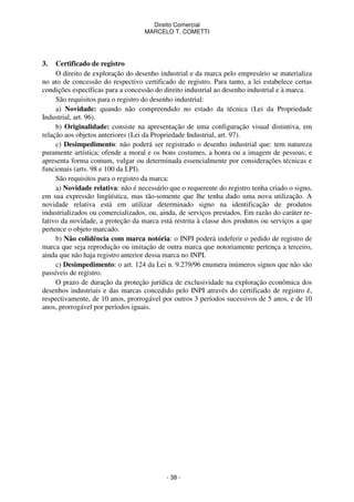 Direito Comercial
MARCELO T. COMETTI

3.

Certificado de registro
O direito de exploração do desenho industrial e da marca pelo empresário se materializa
no ato de concessão do respectivo certificado de registro. Para tanto, a lei estabelece certas
condições específicas para a concessão do direito industrial ao desenho industrial e à marca.
São requisitos para o registro do desenho industrial:
a) Novidade: quando não compreendido no estado da técnica (Lei da Propriedade
Industrial, art. 96).
b) Originalidade: consiste na apresentação de uma configuração visual distintiva, em
relação aos objetos anteriores (Lei da Propriedade Industrial, art. 97).
c) Desimpedimento: não poderá ser registrado o desenho industrial que: tem natureza
puramente artística; ofende a moral e os bons costumes, a honra ou a imagem de pessoas; e
apresenta forma comum, vulgar ou determinada essencialmente por considerações técnicas e
funcionais (arts. 98 e 100 da LPI).
São requisitos para o registro da marca:
a) Novidade relativa: não é necessário que o requerente do registro tenha criado o signo,
em sua expressão lingüística, mas tão-somente que lhe tenha dado uma nova utilização. A
novidade relativa está em utilizar determinado signo na identificação de produtos
industrializados ou comercializados, ou, ainda, de serviços prestados. Em razão do caráter relativo da novidade, a proteção da marca está restrita à classe dos produtos ou serviços a que
pertence o objeto marcado.
b) Não colidência com marca notória: o INPI poderá indeferir o pedido de registro de
marca que seja reprodução ou imitação de outra marca que notoriamente pertença a terceiro,
ainda que não haja registro anterior dessa marca no INPI.
c) Desimpedimento: o art. 124 da Lei n. 9.279/96 enumera inúmeros signos que não são
passíveis de registro.
O prazo de duração da proteção jurídica de exclusividade na exploração econômica dos
desenhos industriais e das marcas concedido pelo INPI através do certificado de registro é,
respectivamente, de 10 anos, prorrogável por outros 3 períodos sucessivos de 5 anos, e de 10
anos, prorrogável por períodos iguais.

- 38 -

 