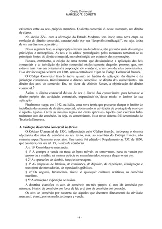 Direito Comercial
MARCELO T. COMETTI

existentes entre os seus próprios membros. O direto comercial é, nesse momento, um direito
de classe.
No século XVI, com a afirmação do Estado Moderno, tem início uma nova etapa na
evolução do direito comercial, caracterizado por sua “desprofissionalização”, ou seja, deixa
de ser um direito corporativo.
Nessa segunda fase, as corporações entram em decadência, não gozando mais dos antigos
privilégios e monopólios. As leis e os editos promulgados pelos monarcas tornaram-se as
principais fontes do direito comercial, em substituição aos estatutos das corporações.
Faltava, entretanto, a edição de uma norma que desvinculasse a aplicação das leis
comerciais e a jurisdição do juízo comercial exclusivamente daquelas pessoas que, por
estarem inscritas em determinada corporação do comércio, eram consideradas comerciantes.
Essa desvinculação ocorrerá em 1808, com a entrada em vigor do Código Comercial francês.
O Código Comercial francês inova quanto ao âmbito de aplicação do direito e da
jurisdição comerciais, transformando o direito comercial, de direito dos comerciantes, em
direito dos atos de comércio. Era, no dizer de Alfredo Rocco, a objetivação do direito
comercial.5
Assim, o direito comercial deixou de ser o direito dos comerciantes para tornar-se o
direito próprio das atividades comerciais, expandindo-se, desse modo, o âmbito de sua
aplicação.
Finalmente surge, em 1942, na Itália, uma nova teoria que procurou alargar o âmbito de
incidência das normas de direito comercial, submetendo as atividades de prestação de serviços
e aquelas ligadas à terra às mesmas regras até então aplicáveis àqueles que exerciam habitualmente atos de comércio, ou seja, os comerciantes. Esse novo sistema foi denominado de
Teoria da Empresa.
3. Evolução do direito comercial no Brasil
O Código Comercial de 1850, influenciado pelo Código francês, incorpora o sistema
objetivista dos atos de comércio ao seu texto, mas, ao contrário do Código francês, não
enumera especificamente esses atos. Para tanto, foi editado o Regulamento n. 737, de 1850,
que enumera, em seu art. 19, os atos de comércio.
Art. 19. Considera-se mercancia:
§ 1º A compra e venda ou troca de bens móveis ou semoventes, para os vender por
grosso ou a retalho, na mesma espécie ou manufaturados, ou para alugar o seu uso.
§ 2º As operações de câmbio, banco e corretagem.
§ 3º As empresas de fábricas, de comissões, de depósito, de expedição, consignação e
transporte de mercadorias, de espetáculos públicos.
§ 4º Os seguros, fretamentos, riscos; e quaisquer contratos relativos ao comércio
marítimo.
§ 5º A armação e expedição de navios.
A doutrina classifica os atos de comércio em três grupos: a) atos de comércio por
natureza; b) atos de comércio por força de lei; e c) atos de comércio por conexão.
Os atos de comércio por natureza são aqueles que decorrem diretamente da atividade
mercantil, como, por exemplo, a compra e venda.

-4-

 