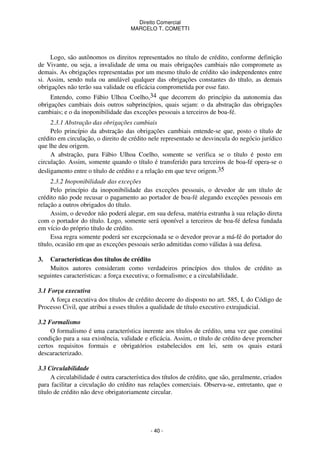 Direito Comercial
MARCELO T. COMETTI

Logo, são autônomos os direitos representados no título de crédito, conforme definição
de Vivante, ou seja, a invalidade de uma ou mais obrigações cambiais não compromete as
demais. As obrigações representadas por um mesmo título de crédito são independentes entre
si. Assim, sendo nula ou anulável qualquer das obrigações constantes do título, as demais
obrigações não terão sua validade ou eficácia comprometida por esse fato.
Entendo, como Fábio Ulhoa Coelho,34 que decorrem do princípio da autonomia das
obrigações cambiais dois outros subprincípios, quais sejam: o da abstração das obrigações
cambiais; e o da inoponibilidade das exceções pessoais a terceiros de boa-fé.
2.3.1 Abstração das obrigações cambiais
Pelo princípio da abstração das obrigações cambiais entende-se que, posto o título de
crédito em circulação, o direito de crédito nele representado se desvincula do negócio jurídico
que lhe deu origem.
A abstração, para Fábio Ulhoa Coelho, somente se verifica se o título é posto em
circulação. Assim, somente quando o título é transferido para terceiros de boa-fé opera-se o
desligamento entre o título de crédito e a relação em que teve origem.35
2.3.2 Inoponibilidade das exceções
Pelo princípio da inoponibilidade das exceções pessoais, o devedor de um título de
crédito não pode recusar o pagamento ao portador de boa-fé alegando exceções pessoais em
relação a outros obrigados do título.
Assim, o devedor não poderá alegar, em sua defesa, matéria estranha à sua relação direta
com o portador do título. Logo, somente será oponível a terceiros de boa-fé defesa fundada
em vício do próprio título de crédito.
Essa regra somente poderá ser excepcionada se o devedor provar a má-fé do portador do
título, ocasião em que as exceções pessoais serão admitidas como válidas à sua defesa.
3.

Características dos títulos de crédito
Muitos autores consideram como verdadeiros princípios dos títulos de crédito as
seguintes características: a força executiva; o formalismo; e a circulabilidade.
3.1 Força executiva
A força executiva dos títulos de crédito decorre do disposto no art. 585, I, do Código de
Processo Civil, que atribui a esses títulos a qualidade de título executivo extrajudicial.
3.2 Formalismo
O formalismo é uma característica inerente aos títulos de crédito, uma vez que constitui
condição para a sua existência, validade e eficácia. Assim, o título de crédito deve preencher
certos requisitos formais e obrigatórios estabelecidos em lei, sem os quais estará
descaracterizado.
3.3 Circulabilidade
A circulabilidade é outra característica dos títulos de crédito, que são, geralmente, criados
para facilitar a circulação do crédito nas relações comerciais. Observa-se, entretanto, que o
título de crédito não deve obrigatoriamente circular.

- 40 -

 