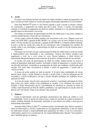 Direito Comercial
MARCELO T. COMETTI

6.

Aceite
O aceite é um instituto inerente aos títulos de crédito emitidos à ordem de pagamento, em
que o sacador do título ordena ao sacado que pague determinada importância ao seu tomador.
Para Fran Martins,40 aceite é o ato formal segundo o qual o sacado se obriga a efetuar,
no vencimento, o pagamento da ordem que lhe é dada. Assim, o sacado, em princípio,
somente se vinculará ao pagamento do título de crédito, tornando-se o seu principal devedor,
quando lançar no documento o seu aceite.
Em relação ao momento de apresentação do título de crédito para o seu aceite, cumpre-se
verificar primeiramente a forma de seu vencimento.
Assim, sendo o título de crédito emitido com vencimento a dia certo (“Pague-se por esse
título, em 18.05.2003, a quantia de R$ 100,00”), ou a tempo certo da data (“Pague-se por esse
título a 30 dias da data de sua emissão, a quantia de R$ 100,00”), o tomador poderá submetêlo para o aceite do sacado até a data de seu vencimento, salvo estipulação em contrário do
sacado. Após o seu vencimento, a apresentação do título ao sacado se faz tão-somente para o
seu pagamento.
Entretanto, há ocasiões em que a apresentação do título de crédito para o aceite do sacado
é imprescindível para determinar o seu vencimento. Trata-se dos títulos emitidos para
pagamento à vista, ou a certo tempo de vista. Nessas hipóteses, o título deverá ser
apresentado obrigatoriamente no prazo máximo de 6 meses contado da data de sua emissão.
O sacado, em razão da apresentação do título de crédito, poderá aceitar ou recusar a
ordem de pagamento dada pelo sacador. Aceitando a ordem de pagamento, o sacado torna-se
seu devedor principal, vinculando-se ao pagamento do título nas condições estabelecidas pelo
sacador. Por outro lado, recusando-se a aceitar a ordem de pagamento, o sacado não se
vincula ao título.
A recusa do aceite poderá ser total ou parcial. A lei prevê duas modalidades de recusa
parcial, quais sejam, o aceite limitativo, em que o sacado reduz o valor da obrigação por ele
assumida, e o aceite modificativo, em que o sacado introduz mudanças nas condições de pagamento do título.
A recusa do aceite, seja ela total, seja parcial, acarreta o vencimento antecipado do título.
Para evitar esse efeito, muitas vezes prejudicial ao sacador, a Lei Uniforme das Letras de
Câmbio e Notas Promissórias prevê a possibilidade de introduzir-se cláusula no título de
crédito, especificamente na letra de câmbio, proibindo a sua apresentação ao sacado antes da
data do seu vencimento. Trata-se da cláusula “não aceitável”.
7.

Endosso
Como já apresentado, uma das principais características dos títulos de crédito é a sua
circulabilidade. Assim, é através do endosso que o credor de um título de crédito nominativo à
ordem, também chamado de endossante, transmite os seus direitos de crédito a outra pessoa,
denominada endossatária.
Segundo Fábio Ulhoa Coelho,41 o endosso produz normalmente dois efeitos: transfere o
título ao endossatário e vincula o endossante ao seu pagamento. Entretanto, se não for intuito
do endossante assumir a responsabilidade pelo pagamento do título, e com isso concordar o
endossatário, operar-se-á a exoneração de sua responsabilidade pela cláusula “sem garantia”,
que é admitida apenas no endosso.

- 42 -

 
