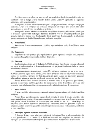 Direito Comercial
MARCELO T. COMETTI

Por fim, cumpre-se observar que o aval, ato exclusivo do direito cambiário, não se
confunde com a fiança. Nesse sentido, Fábio Ulhoa Coelho44 apresenta as seguintes
diferenças entre esses institutos:
a) enquanto o aval é autônomo em relação à obrigação avalizada, a fiança é obrigação
acessória. Logo, se a obrigação do avalizado não puder ser exigida pelo credor, não serão
prejudicados os seus direitos em relação ao avalista; e
b) enquanto no aval o benefício de ordem não pode ser invocado pelo avalista, ainda que
o avalizado seja solvente, na fiança o benefício de ordem pode ser invocado pelo fiador, que
poderá, inclusive, indicar bens do afiançado, desde que livres, desembaraçados e suficientes
para o pagamento da dívida, liberando-se da obrigação assumida.
9.

Vencimento
Vencimento é o momento em que o crédito representado no título de crédito se torna
exigível.
10. Pagamento
Pagamento é o ato jurídico que, dependendo de quem o pratica, extingue uma, algumas
ou todas as obrigações representadas no título de crédito.
11. Protesto
Conforme disposto no art. 1º da Lei n. 9.492/97, protesto é ato formal e solene pelo qual
se prova a inadimplência e o descumprimento de obrigação originada em títulos e outros
documentos de dívida.
Como bem observa Fábio Ulhoa Coelho,45 a definição constante do art. 1º da Lei n.
9.492/97, embora legal, não é correta, pois certos protestos nela não se podem enquadrar,
como, por exemplo, o protesto por falta de aceite, em que o sacado não descumpre qualquer
obrigação ao recusar-se a aceitar a ordem de pagamento que lhe é dirigida.
Assim, Fábio Ulhoa Coelho conceitua o protesto como o ato praticado pelo credor,
perante o competente cartório, para fins de incorporar ao título de crédito a prova de fato
relevante para relações cambiais, como, por exemplo, a falta de aceite ou de pagamento.
12. Ação cambial
A ação cambial é o instrumento processual adequado para a cobrança do título de crédito
em juízo.
Assim, desde que não prescrito o prazo legal, o titular de título de crédito vencido e não
pago poderá ajuizar, em face dos respectivos devedores, a competente ação de execução, uma
vez que os títulos de crédito são considerados, nos termos do art. 585, I, do Código de
Processo Civil, títulos executivos extrajudiciais. Entretanto, uma vez prescrita a ação de
execução, caberá ao credor ajuizar tão-somente ação monitória ou de conhecimento, conforme
o caso específico.
13. Principais espécies de títulos de crédito
A doutrina destaca como principais espécies de títulos de crédito: a) a letra de câmbio; b)
a nota promissória; c) o cheque; d) a duplicata mercantil; e) a duplicata de prestação de
serviços; f) o conhecimento de transporte; g) o conhecimento de depósito; e h) o warrant.

- 44 -

 