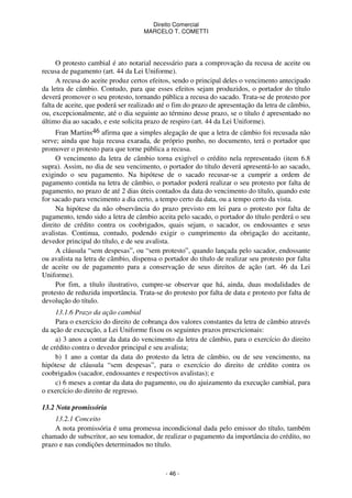 Direito Comercial
MARCELO T. COMETTI

O protesto cambial é ato notarial necessário para a comprovação da recusa de aceite ou
recusa de pagamento (art. 44 da Lei Uniforme).
A recusa do aceite produz certos efeitos, sendo o principal deles o vencimento antecipado
da letra de câmbio. Contudo, para que esses efeitos sejam produzidos, o portador do título
deverá promover o seu protesto, tornando pública a recusa do sacado. Trata-se de protesto por
falta de aceite, que poderá ser realizado até o fim do prazo de apresentação da letra de câmbio,
ou, excepcionalmente, até o dia seguinte ao término desse prazo, se o título é apresentado no
último dia ao sacado, e este solicita prazo de respiro (art. 44 da Lei Uniforme).
Fran Martins46 afirma que a simples alegação de que a letra de câmbio foi recusada não
serve; ainda que haja recusa exarada, de próprio punho, no documento, terá o portador que
promover o protesto para que torne pública a recusa.
O vencimento da letra de câmbio torna exigível o crédito nela representado (item 6.8
supra). Assim, no dia de seu vencimento, o portador do título deverá apresentá-lo ao sacado,
exigindo o seu pagamento. Na hipótese de o sacado recusar-se a cumprir a ordem de
pagamento contida na letra de câmbio, o portador poderá realizar o seu protesto por falta de
pagamento, no prazo de até 2 dias úteis contados da data do vencimento do título, quando este
for sacado para vencimento a dia certo, a tempo certo da data, ou a tempo certo da vista.
Na hipótese da não observância do prazo previsto em lei para o protesto por falta de
pagamento, tendo sido a letra de câmbio aceita pelo sacado, o portador do título perderá o seu
direito de crédito contra os coobrigados, quais sejam, o sacador, os endossantes e seus
avalistas. Continua, contudo, podendo exigir o cumprimento da obrigação do aceitante,
devedor principal do título, e de seu avalista.
A cláusula “sem despesas”, ou “sem protesto”, quando lançada pelo sacador, endossante
ou avalista na letra de câmbio, dispensa o portador do título de realizar seu protesto por falta
de aceite ou de pagamento para a conservação de seus direitos de ação (art. 46 da Lei
Uniforme).
Por fim, a título ilustrativo, cumpre-se observar que há, ainda, duas modalidades de
protesto de reduzida importância. Trata-se do protesto por falta de data e protesto por falta de
devolução do título.
13.1.6 Prazo da ação cambial
Para o exercício do direito de cobrança dos valores constantes da letra de câmbio através
da ação de execução, a Lei Uniforme fixou os seguintes prazos prescricionais:
a) 3 anos a contar da data do vencimento da letra de câmbio, para o exercício do direito
de crédito contra o devedor principal e seu avalista;
b) 1 ano a contar da data do protesto da letra de câmbio, ou de seu vencimento, na
hipótese de cláusula “sem despesas”, para o exercício do direito de crédito contra os
coobrigados (sacador, endossantes e respectivos avalistas); e
c) 6 meses a contar da data do pagamento, ou do ajuizamento da execução cambial, para
o exercício do direito de regresso.
13.2 Nota promissória
13.2.1 Conceito
A nota promissória é uma promessa incondicional dada pelo emissor do título, também
chamado de subscritor, ao seu tomador, de realizar o pagamento da importância do crédito, no
prazo e nas condições determinados no título.

- 46 -

 