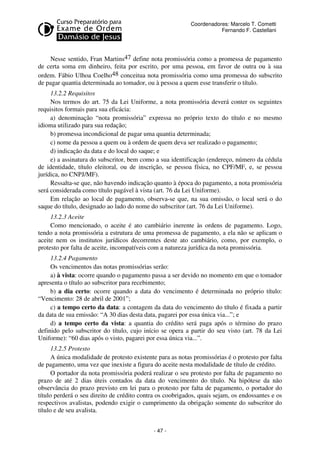 Coordenadores: Marcelo T. Cometti
Fernando F. Castellani

Nesse sentido, Fran Martins47 define nota promissória como a promessa de pagamento
de certa soma em dinheiro, feita por escrito, por uma pessoa, em favor de outra ou à sua
ordem. Fábio Ulhoa Coelho48 conceitua nota promissória como uma promessa do subscrito
de pagar quantia determinada ao tomador, ou à pessoa a quem esse transferir o título.
13.2.2 Requisitos
Nos termos do art. 75 da Lei Uniforme, a nota promissória deverá conter os seguintes
requisitos formais para sua eficácia:
a) denominação “nota promissória” expressa no próprio texto do título e no mesmo
idioma utilizado para sua redação;
b) promessa incondicional de pagar uma quantia determinada;
c) nome da pessoa a quem ou à ordem de quem deva ser realizado o pagamento;
d) indicação da data e do local do saque; e
e) a assinatura do subscritor, bem como a sua identificação (endereço, número da cédula
de identidade, título eleitoral, ou de inscrição, se pessoa física, no CPF/MF, e, se pessoa
jurídica, no CNPJ/MF).
Ressalta-se que, não havendo indicação quanto à época do pagamento, a nota promissória
será considerada como título pagável à vista (art. 76 da Lei Uniforme).
Em relação ao local de pagamento, observa-se que, na sua omissão, o local será o do
saque do título, designado ao lado do nome do subscritor (art. 76 da Lei Uniforme).
13.2.3 Aceite
Como mencionado, o aceite é ato cambiário inerente às ordens de pagamento. Logo,
tendo a nota promissória a estrutura de uma promessa de pagamento, a ela não se aplicam o
aceite nem os institutos jurídicos decorrentes deste ato cambiário, como, por exemplo, o
protesto por falta de aceite, incompatíveis com a natureza jurídica da nota promissória.
13.2.4 Pagamento
Os vencimentos das notas promissórias serão:
a) à vista: ocorre quando o pagamento passa a ser devido no momento em que o tomador
apresenta o título ao subscritor para recebimento;
b) a dia certo: ocorre quando a data do vencimento é determinada no próprio título:
“Vencimento: 28 de abril de 2001”;
c) a tempo certo da data: a contagem da data do vencimento do título é fixada a partir
da data de sua emissão: “A 30 dias desta data, pagarei por essa única via...”; e
d) a tempo certo da vista: a quantia do crédito será paga após o término do prazo
definido pelo subscritor do título, cujo início se opera a partir do seu visto (art. 78 da Lei
Uniforme): “60 dias após o visto, pagarei por essa única via...”.
13.2.5 Protesto
A única modalidade de protesto existente para as notas promissórias é o protesto por falta
de pagamento, uma vez que inexiste a figura do aceite nesta modalidade de título de crédito.
O portador da nota promissória poderá realizar o seu protesto por falta de pagamento no
prazo de até 2 dias úteis contados da data do vencimento do título. Na hipótese da não
observância do prazo previsto em lei para o protesto por falta de pagamento, o portador do
título perderá o seu direito de crédito contra os coobrigados, quais sejam, os endossantes e os
respectivos avalistas, podendo exigir o cumprimento da obrigação somente do subscritor do
título e de seu avalista.
- 47 -

 