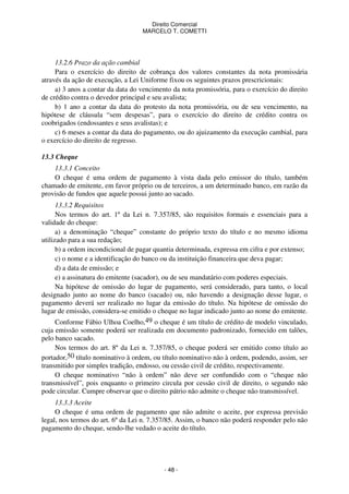 Direito Comercial
MARCELO T. COMETTI

13.2.6 Prazo da ação cambial
Para o exercício do direito de cobrança dos valores constantes da nota promissária
através da ação de execução, a Lei Uniforme fixou os seguintes prazos prescricionais:
a) 3 anos a contar da data do vencimento da nota promissória, para o exercício do direito
de crédito contra o devedor principal e seu avalista;
b) 1 ano a contar da data do protesto da nota promissória, ou de seu vencimento, na
hipótese de cláusula “sem despesas”, para o exercício do direito de crédito contra os
coobrigados (endossantes e seus avalistas); e
c) 6 meses a contar da data do pagamento, ou do ajuizamento da execução cambial, para
o exercício do direito de regresso.
13.3 Cheque
13.3.1 Conceito
O cheque é uma ordem de pagamento à vista dada pelo emissor do título, também
chamado de emitente, em favor próprio ou de terceiros, a um determinado banco, em razão da
provisão de fundos que aquele possui junto ao sacado.
13.3.2 Requisitos
Nos termos do art. 1º da Lei n. 7.357/85, são requisitos formais e essenciais para a
validade do cheque:
a) a denominação “cheque” constante do próprio texto do título e no mesmo idioma
utilizado para a sua redação;
b) a ordem incondicional de pagar quantia determinada, expressa em cifra e por extenso;
c) o nome e a identificação do banco ou da instituição financeira que deva pagar;
d) a data de emissão; e
e) a assinatura do emitente (sacador), ou de seu mandatário com poderes especiais.
Na hipótese de omissão do lugar de pagamento, será considerado, para tanto, o local
designado junto ao nome do banco (sacado) ou, não havendo a designação desse lugar, o
pagamento deverá ser realizado no lugar da emissão do título. Na hipótese de omissão do
lugar de emissão, considera-se emitido o cheque no lugar indicado junto ao nome do emitente.
Conforme Fábio Ulhoa Coelho,49 o cheque é um título de crédito de modelo vinculado,
cuja emissão somente poderá ser realizada em documento padronizado, fornecido em talões,
pelo banco sacado.
Nos termos do art. 8º da Lei n. 7.357/85, o cheque poderá ser emitido como título ao
portador,50 título nominativo à ordem, ou título nominativo não à ordem, podendo, assim, ser
transmitido por simples tradição, endosso, ou cessão civil de crédito, respectivamente.
O cheque nominativo “não à ordem” não deve ser confundido com o “cheque não
transmissível”, pois enquanto o primeiro circula por cessão civil de direito, o segundo não
pode circular. Cumpre observar que o direito pátrio não admite o cheque não transmissível.
13.3.3 Aceite
O cheque é uma ordem de pagamento que não admite o aceite, por expressa previsão
legal, nos termos do art. 6º da Lei n. 7.357/85. Assim, o banco não poderá responder pelo não
pagamento do cheque, sendo-lhe vedado o aceite do título.

- 48 -

 