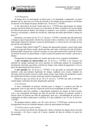 Coordenadores: Marcelo T. Cometti
Fernando F. Castellani

13.3.4 Pagamento
O cheque deve ser apresentado ao banco para a sua liquidação e pagamento, no prazo
definido em lei, qual seja, em 30 dias da emissão se for cheque da mesma praça e em 60 dias
da emissão se for cheque de praças distintas (art. 33 da Lei n. 7.357/85).
A não observância do prazo fixado pela Lei n. 7.357/85 para apresentação do cheque
acarreta a perda do direito de executar os co-devedores do título, na hipótese de sua devolução
por falta de provisão de fundos. Em relação ao emitente e seus avalistas, o portador do título
conserva, em princípio, o direito de executá-los, ainda que não tenha apresentado o cheque no
prazo.51
Entretanto, nos termos do art. 47, § 3º, da Lei n. 7.357/85, o portador que não apresentar
o cheque no prazo legal perde o direito de execução contra o emitente e seus avalistas, se este
tinha fundos disponíveis durante o prazo de apresentação e os deixou de ter, em razão de fato
que não lhe seja imputável.
Conforme Fábio Ulhoa Coelho,52 o cheque não apresentado durante o prazo legal ainda
poderá ser pago pelo banco-sacado, desde que haja, para tanto, suficiente provisão de fundos.
Somente depois de prescrita a ação de execução, ou seja, após transcorrido o prazo de 6 meses
do término do prazo de apresentação, o banco-sacado não poderá mais receber e processar o
cheque.
O pagamento do cheque poderá ser sustado, prevendo a lei as seguintes modalidades:
a) por revogação ou contra-ordem (art. 35 da Lei n. 7.357/85): é ato exclusivo do
emitente do cheque, praticado por aviso epistolar ou notificação judicial ou extrajudicial,
devidamente motivado, que limita a eficácia do cheque como ordem de pagamento à vista ao
prazo de apresentação previsto em lei; e
b) por oposição (art. 36 da Lei n. 7.357/85): é ato que pode ser praticado tanto pelo
emitente, como por portador legitimado do cheque, mediante aviso escrito, fundado em
relevante razão de direito (extravio, roubo, dentre outras). Seus efeitos são produzidos a partir
da cientificação do banco-sacado, desde que anterior à liquidação do título.
Observa-se que, nos termos do art. 36, § 2º, da Lei n. 7.357/85, não cabe ao do bancosacado julgar a relevância da razão alegada pelo oponente.
13.3.5 Protesto
A única modalidade de protesto existente para os cheques é o protesto por falta de
pagamento, uma vez que inexiste a figura do aceite nessa modalidade de título de crédito.
Entretanto, para fins cambiais, a apresentação tempestiva do cheque ao banco-sacado,
com a sua conseqüente devolução por falta de provisão de fundos do emitente, produz o
mesmo efeito do protesto por falta de pagamento, qual seja, a possibilidade de executar os
coobrigados do título (endossantes e avalistas). É o que estabelece o art. 47, inc. II, da Lei n.
7.357/85.
De qualquer maneira, dispõe o art. 48, caput, da Lei n. 7.357/85 que o protesto por falta
de pagamento deverá ser realizado durante o prazo de apresentação do cheque.
13.3.6 Prazo para a ação cambial
Para o exercício do direito de cobrança dos valores constantes do cheque através da ação
de execução, a lei fixou o prazo de 6 meses contados da data do término do prazo de
apresentação.

- 49 -

 