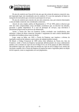Coordenadores: Marcelo T. Cometti
Fernando F. Castellani

Os atos de comércio por força de lei são atos que não seriam de natureza comercial, mas,
por imposição legal, são considerados atos de comércio. É o caso das operações de banco ou
transporte de mercadoria que consistem na prestação de serviços.
Os atos de comércio por conexão são atos não comerciais, mas, por estarem relacionados
a uma atividade comercial, são considerados comerciais.
Através de uma simples análise do Regulamento n. 737 de 1850, pode-se observar que
nele não estão compreendidas certas atividades econômicas que, no decorrer das décadas,
passaram a ganhar importância. É o caso da prestação de serviços, cuja relevância é
diretamente proporcional ao processo de urbanização.
Assim, a Teoria dos Atos de Comércio acabou revelando suas insuficiências para
delimitar o objeto do direto comercial, forçando o surgimento de outro critério identificador
do âmbito de incidência desse ramo do direito.
Logo, surge na Itália, em 1942, a Teoria da Empresa, que inspirou a reforma da
legislação comercial de inúmeros outros países de tradição jurídica romana.
No Brasil, o Código Comercial de 1850 sofreu forte influência da Teoria dos Atos de
Comércio, sendo a Teoria da Empresa incorporada definitivamente em nosso ordenamento
jurídico com a entrada em vigor do novo Código Civil, em 10 de janeiro de 2003. Entretanto,
não podemos negar que, mesmo antes da entrada em vigor do novo Código Civil, muitas das
inovações surgidas com a Teoria da Empresa já inspiravam tanto o legislador pátrio na edição
de leis esparsas, como os magistrados em seus julgamentos.

-5-

 