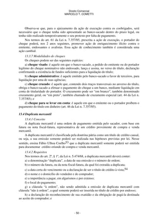 Direito Comercial
MARCELO T. COMETTI

Observa-se que, para o ajuizamento da ação de execução contra os coobrigados, será
necessário que o cheque tenha sido apresentado ao banco-sacado dentro do prazo legal, ou
tenha sido realizado tempestivamente o seu protesto por falta de pagamento.
Nos termos do art. 61 da Lei n. 7.357/85, prescrita a ação de execução, o portador do
cheque poderá, nos 2 anos seguintes, promover ação de enriquecimento ilícito contra o
emitente, endossantes e avalistas. Essa ação de conhecimento também é considerada uma
ação cambial.
13.3.7 Modalidades de cheques
Os cheques podem ser das seguintes espécies:
a) cheque visado: é aquele em que o banco-sacado, a pedido do emitente ou do portador
legítimo do cheque nominativo não endossado, lança e assina, no verso do título, declaração
confirmando a existência de fundos suficientes para a liquidação do título;
b) cheque administrativo: é aquele emitido pelo banco-sacado a favor de terceiros, para
liquidação por uma de suas agências;
c) cheque cruzado: é aquele que, contendo dois traços transversais no anverso do título,
obriga o banco-sacado a efetuar o pagamento do cheque a um banco, mediante liquidação em
conta de titularidade do portador. O cruzamento pode ser “em branco”, também denominado
cruzamento geral, ou “em preto”, também chamado de cruzamento especial (art. 44 da Lei n.
7.357/85); e
d) cheque para se levar em conta: é aquele em que o emitente ou o portador proíbem o
pagamento do título em dinheiro (art. 46 da Lei n. 7.357/85).
13.4 Duplicata mercantil
13.4.1 Conceito
A duplicata mercantil é uma ordem de pagamento emitida pelo sacador, com base em
fatura ou nota fiscal-fatura, representativa de um crédito proveniente de compra e venda
mercantil.
A duplicata mercantil é classificada pela doutrina pátria como um título de crédito causal,
ou seja, a sua emissão somente poderá ser realizada nas hipóteses previstas por lei. Nesse
sentido, ensina Fábio Ulhoa Coelho53 que a duplicata mercantil somente poderá ser emitida
para documentar crédito oriundo de compra e venda mercantil.
13.4.2 Requisitos
Nos termos do art. 2º, § 1º, da Lei n. 5.474/68, a duplicata mercantil deverá conter:
a) a denominação “duplicata”, a data de sua emissão e o número de ordem;
b) o número da fatura, ou da nota fiscal-fatura, da qual foi extraída a duplicata;
c) a data certa do vencimento ou a declaração de ser o título de crédito à vista;54
d) o nome e o domicílio do vendedor e do comprador;
e) a importância a pagar, em algarismos e por extenso;
f) o local do pagamento;
g) a cláusula “à ordem”, não sendo admitida a emissão de duplicata mercantil com
cláusula “não à ordem”, a qual somente poderá ser inserida no título de crédito por endosso;
h) a declaração do reconhecimento de sua exatidão e da obrigação de pagá-la destinada
ao aceite do comprador; e

- 50 -

 