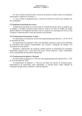 Direito Comercial
MARCELO T. COMETTI

b) 1 ano a contar do protesto para o exercício do direito de crédito contra os coobrigados
(endossantes e respectivos avalistas); e
c) 1 ano a contar do pagamento para o exercício do direito de regresso por qualquer um
dos coobrigados.
13.5 Duplicata de prestação de serviços
A duplicata de prestação de serviços pode ser emitida por pessoa, física ou jurídica, que
se dedique a atividade econômica dessa natureza. Trata-se de título de crédito de regime
jurídico idêntico ao da duplicata mercantil, com a exceção de ser a prestação do serviço e não
a compra e venda mercantil a causa que autoriza a sua emissão.
13.6 Conhecimento de transporte ou frete
O conhecimento de transporte ou frete está regulamentado pelo Decreto n. 19.473, de 10
de dezembro de 1930.
O conhecimento de transporte é título cuja finalidade originária é a prova do recebimento
da mercadoria pela empresa transportadora, que assume a obrigação de entregar essa
mercadoria em certo destino.
Entretanto, conhecimento de transporte também permite ao proprietário da mercadoria
despachada negociar com o valor dela. Para tanto, deverá endossar o título, transferindo,
assim, a propriedade da mercadoria transportada.
13.7 Conhecimento de depósito e Warrant
O conhecimento de depósito e o Warrant estão regulamentados pelo Decreto-lei n. 1.102,
de 21 de novembro de 1903.
O conhecimento de depósito e o Warrant são títulos de emissão de armazéns-gerais,
representativos de mercadorias neles depositadas. A emissão desses títulos depende de
solicitação do depositante e substitui o recibo de depósito.

- 52 -

 