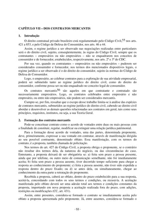 Coordenadores: Marcelo T. Cometti
Fernando F. Castellani

CAPÍTULO VII – DOS CONTRATOS MERCANTIS
1.

Introdução

O direito contratual privado brasileiro está regulamentado pelo Código Civil,55 nos arts.
421 a 853, e pelo Código de Defesa do Consumidor, nos arts. 46 a 44.
Assim, o regime jurídico a ser observado nas negociações realizadas entre particulares
será o do direito civil, sujeito, conseqüentemente, às regras do Código Civil, sempre que os
contratantes – empresários ou não empresários – não se enquadrarem nos conceitos de
consumidor e de fornecedor, estabelecidos, respectivamente, nos arts. 2º e 3º do CDC.
Por sua vez, quando os contratantes – empresários ou não empresários – puderem ser
considerados consumidor e fornecedor, nos termos dos mencionados dispositivos legais, o
regime jurídico a ser observado é o do direito do consumidor, sujeito às normas do Código de
Defesa do Consumidor.
Logo, o empresário, ao celebrar contratos para a exploração de sua atividade empresarial,
poderá ser submetido tanto ao regime jurídico do direito civil, como do direito do
consumidor, conforme possa ser ou não enquadrado no conceito legal de consumidor.
Os contratos mercantis56 são aqueles em que contratante e contratado são
necessariamente empresários. Logo, os contratos celebrados entre empresário e não
empresário, ou entre não empresários, não podem ser considerados mercantis.
Cumpre-se, por fim, ressaltar que o escopo desse trabalho limita-se à análise das espécies
de contratos mercantis, submetidos ao regime jurídico do direito civil, cabendo ao direito civil
abordar e desenvolver as demais questões relacionadas aos contratos em geral, tais como seus
princípios, requisitos, institutos, ou seja, a sua Teoria Geral.
2.

Formação dos contratos mercantis
Pode-se conceituar contrato como o acordo de vontades entre duas ou mais pessoas com
a finalidade de constituir, regular, modificar ou extinguir uma relação jurídica patrimonial.
Para a formação desse acordo de vontades, uma das partes, denominada proponente,
deve, primeiramente, expressar a sua vontade em contratar, através de manifestação dirigida
ao seu possível contraente, denominado oblato. Essa manifestação, com os termos do
contrato, é a proposta, também chamada de policitação.
Nos termos do art. 427 do Código Civil, a proposta obriga o proponente, se o contrário
não resultar dos termos dela, da natureza do negócio, ou das circunstâncias do caso.
Entretanto, a proposta deixará de ser obrigatória se: a) feita sem prazo a pessoa presente,
ainda que por telefone, ou outro meio de comunicação semelhante, não for imediatamente
aceita; b) feita sem prazo a pessoa ausente, tiver decorrido tempo suficiente para chegar a
resposta ao conhecimento do proponente; c) feita a pessoa ausente, não tiver sido expedida a
resposta dentro do prazo fixado; ou d) se antes dela, ou simultaneamente, chegar ao
conhecimento da outra parte a retratação do proponente.
Recebida a proposta, caberá ao oblato, dentro do prazo estabelecido para a sua resposta,
aceitá-la, concordando com todos os seus termos e condições, ou recusá-la. A aceitação
manifestada pelo oblato deverá ser uma adesão total aos termos e condições constantes da
proposta, importando em nova proposta a aceitação realizada fora do prazo, com adições,
restrições ou modificações (CC, art. 431).
Assim, entre presentes, considera-se formado o contrato se imediatamente aceita pelo
oblato a proposta apresentada pelo proponente. Já, entre ausentes, considera-se formado o
- 53 -

 