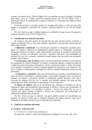 Direito Comercial
MARCELO T. COMETTI

contrato, nos termos do art. 434 do Código Civil, no momento em que a aceitação é expedida
pelo oblato, salvo se: o oblato retratar-se tempestivamente (art. 433 do Código Civil); o
proponente houver se comprometido a esperar a resposta; ou a aceitação não chegar no prazo
convencionado.
Como mencionado, a aceitação poderá ser retratada pelo oblato, se antes ou junto dela
chegar ao proponente a retratação do aceitante, conforme disposto no art. 433 do Código
Civil.
Por fim, observa-se que o contrato reputar-se-á celebrado no lugar em que foi proposto,
conforme disposto no art. 435 do Código Civil.
3.

Classificação dos contratos mercantis
Os contratos mercantis podem ser classificados das mais diversas formas, conforme o
critério considerado. Para os fins deste trabalho, seguiremos a classificação apresentada por
Fábio Ulhoa Coelho:
a) Bilaterais e unilaterais: essa classificação considera as obrigações assumidas pelas
partes. O contrato é bilateral ou sinalagmático quando ambos os contratantes assumirem
obrigações recíprocas (compra e venda; representação comercial). A exceção do contrato não
cumprido – exceptio non adimpleti contractus – somente é aplicável a essa modalidade de
contrato. Por sua vez, o contrato é unilateral quando apenas uma das partes tem obrigações
perante a outra (mútuo).
b) Consensuais, reais ou solenes: trata-se de classificação que considera os pressupostos
de constituição do vínculo contratual. O contrato é consensual quando o simples encontro de
vontade das partes basta para a formação do vínculo contratual (compra e venda). O contrato
é real quando a formação do vínculo contratual depende da entrega da coisa (depósito). Por
fim, o contrato é solene quando a formação do vínculo contratual depende da emissão de um
documento.
c) Comutativos e aleatórios: trata-se de classificação que considera a possibilidade de as
partes preverem as prestações e contraprestações a que estarão obrigadas com a execução do
contrato. O contrato é comutativo quando os contratantes podem antecipar como será a
execução do contrato. Por sua vez, o contrato será aleatório quando, em razão da álea
característica do objeto contratado, tal antecipação se torna impossível.
d) Típicos ou atípicos: trata-se de classificação que considera a existência ou não de
dispositivos legais que disciplinem expressamente os direitos e deveres dos contratantes. O
contrato é típico quando a lei disciplina os direitos e deveres das partes. Por sua vez, o
contrato será atípico quando os direitos e deveres dos contratantes são mencionados no
instrumento contratual que assinaram.
Por fim, observa-se que os contratos, em geral, também podem ser classificados em
gratuitos ou onerosos. Ocorre que os contratos mercantis são sempre onerosos, haja vista a
finalidade da atividade econômica que é explorada pelo empresário.
4.

Espécies de contratos mercantis

4.1 Compra e venda mercantil
4.1.1 Conceito e considerações preliminares
O contrato de compra e venda está disciplinado no Código Civil, nos arts. 481 a 532.

- 54 -

 