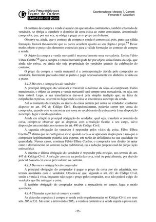 Coordenadores: Marcelo T. Cometti
Fernando F. Castellani

O contrato de compra e venda é aquele em que um dos contratantes, também chamado de
vendedor, se obriga a transferir o domínio de certa coisa ao outro contratante, denominado
comprador, que, por sua vez, se obriga a pagar certo preço em dinheiro.
Observa-se, ainda, que o contrato de compra e venda é consensual, pois, para sua válida
formação, bastará tão-somente que as partes acordem quanto ao seu objeto e preço.57 Desse
modo, objeto e preço são elementos essenciais para a válida formação do contrato de compra
e venda.
O objeto da compra e venda mercantil é necessariamente uma mercadoria. Ensina Fábio
Ulhoa Coelho58 que a compra e venda mercantil pode ter por objeto coisa futura, ou seja, que
ainda não exista, ou ainda não seja propriedade do vendedor quando da celebração do
contrato.
O preço da compra e venda mercantil é a contraprestação devida pelo comprador ao
vendedor, livremente pactuado entre as partes e pago necessariamente em dinheiro, à vista ou
a prazo.
4.1.2 Deveres e obrigações do vendedor
A principal obrigação do vendedor é transferir o domínio da coisa ao comprador. Como
mencionado, o objeto da compra e venda mercantil será sempre uma mercadoria, ou seja, um
bem móvel. Logo, a sua transferência dar-se-á pela simples tradição que, na falta de
estipulação expressa, ocorrerá no lugar onde a coisa se encontrava ao tempo da venda.
Até o momento da tradição, os riscos da coisa correm por conta do vendedor, conforme
disposto no art. 492 do Código Civil. Excepcionalmente, poderão correr por conta do
comprador, quando esse se encontrar em mora no recebimento da coisa posta à sua disposição
no tempo, lugar e modo ajustados.
Ainda em relação à principal obrigação do vendedor, qual seja, transferir o domínio da
coisa, cumpre-se observar que as despesas com a tradição ficarão a seu cargo, salvo
disposição em contrário, nos termos do art. 490 do Código Civil.
A segunda obrigação do vendedor é responder pelos vícios da coisa. Fábio Ulhoa
Coelho59 afirma que se configura o vício quando a coisa se apresenta inapta para o uso que o
comprador legitimamente poderia dela esperar, em razão de deficiência na sua qualidade ou
quantidade. Nesses casos, continua Fábio Ulhoa Coelho, o comprador tem direito de optar
entre o desfazimento do contrato (ação redibitória), ou a redução proporcional do preço (ação
estimatória).
A terceira e última obrigação do vendedor é responder pela evicção, nos termos do art.
447 do Código Civil. A evicção consiste na perda da coisa, total ou parcialmente, por decisão
judicial baseada em causa preexistente ao contrato.
4.1.3 Deveres e obrigações do comprador
A principal obrigação do comprador é pagar o preço da coisa por ele adquirida, nos
termos acordados com o vendedor. Observa-se que, segundo o art. 491 do Código Civil,
sendo a venda à vista, enquanto não pago o preço pelo comprador, esse não poderá exigir do
vendedor que lhe entregue a coisa.
É também obrigação do comprador receber a mercadoria no tempo, lugar e modo
acordados.
4.1.4 Cláusulas especiais à compra e venda
As cláusulas especiais à compra e venda estão regulamentadas no Código Civil, em seus
arts. 505 a 532. São elas: a retrovenda (505), a venda a contento e a venda sujeita a prova (art.
- 55 -

 