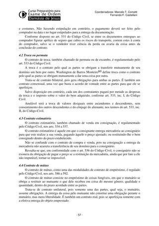 Coordenadores: Marcelo T. Cometti
Fernando F. Castellani

e costumes. Não havendo estipulação em contrário, o pagamento deverá ser feito pelo
comprador na data e no lugar estipulados para a entrega da documentação.
Conforme disposto no art. 531 do Código Civil, se entre os documentos entregues ao
comprador figurar apólice de seguro que cubra os riscos do transporte, correm estes à conta
do comprador, salvo se o vendedor tiver ciência da perda ou avaria da coisa antes da
conclusão do contrato.
4.2 Troca ou permuta
O contrato de troca, também chamado de permuta ou de escambo, é regulamentado pelo
art. 533 do Código Civil.
A troca é o contrato pelo qual as partes se obrigam a transferir mutuamente de seu
domínio um bem por outro. Washington de Barros Monteiro60 define troca como o contrato
pelo qual as partes se obrigam mutuamente a dar uma coisa por outra.
Trata-se de contrato bilateral, pois gera obrigações para ambas as partes. É também um
contrato consensual, uma vez que basta o acordo de vontade entre as partes para que ele se
aperfeiçoe.
Salvo disposição em contrário, cada um dos contratantes pagará por metade as despesas
da troca e o imposto sobre o valor do bem adquirido, conforme art. 533, inc. I, do Código
Civil.
Anulável será a troca de valores desiguais entre ascendentes e descendentes, sem
consentimento dos outros descendentes e do cônjuge do alienante, nos termos do art. 533, inc.
II, do Código Civil.
4.3 Contrato estimatório
O contrato estimatório, também chamado de venda em consignação, é regulamentado
pelo Código Civil, nos arts. 534 a 537.
O contrato estimatório é aquele em que o consignante entrega mercadoria ao consignário
para que este realize a sua venda, pagando àquele o preço ajustado, ou restituindo-lhe o bem
consignado dentro do prazo estabelecido.
Não se confunde com o contrato de compra e venda, pois na consignação a entrega da
mercadoria não acarreta a transferência de seu domínio para o consignário.
Ressalta-se que, em conformidade com o art. 536 do Código Civil, o consignário não se
exonera da obrigação de pagar o preço se a restituição da mercadoria, ainda que por fato a ele
não imputável, tornar-se impossível.
4.4 Contrato de mútuo
O contrato de mútuo, como uma das modalidades de contrato de empréstimo, é regulado
pelo Código Civil, nos arts. 586 a 592.
O contrato de mútuo consiste no empréstimo de coisas fungíveis, em que o mutuário se
obriga a restituir ao mutuante o que dele recebeu em coisa do mesmo gênero, qualidade e
quantidade, dentro do prazo acordado entre as partes.
Trata-se de contrato unilateral, pois somente uma das partes, qual seja, o mutuário,
assume obrigações. A entrega da coisa pelo mutuante não constitui uma obrigação perante o
mutuário, mas mera liberalidade. É também um contrato real, pois se aperfeiçoa somente com
a efetiva entrega do objeto emprestado.

- 57 -

 