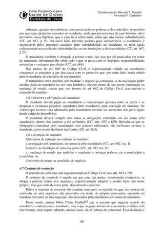 Coordenadores: Marcelo T. Cometti
Fernando F. Castellani

Ademais, quando substabelecer, sem autorização, os poderes a ele conferidos, responderá
por quaisquer prejuízos causados ao mandante, ainda que provenientes de caso fortuito, salvo
provando, nessa hipótese, que o caso teria sobrevindo, ainda que não tivesse substabelecido
(CC, art. 667, § 1º). Por outro lado, havendo poderes para substabelecer, o mandatário é
responsável pelos prejuízos causados pelo substabelecido ao mandante, se tiver agido
culposamente na escolha do substabelecido, ou nas instruções a ele transmitidas (CC, art. 667,
§ 2º).
O mandatário também é obrigado a prestar contas dos atos por ele praticados em nome
do mandante, informando-lhe sobre tudo o que se passa com os negócios, responsabilidades
assumidas e vantagens percebidas (CC, art. 668).
Nos termos do art. 669 do Código Civil, é expressamente vedado ao mandatário
compensar os prejuízos a que deu causa com os proveitos que, por outro lado, tenha obtido
para o mandante, no exercício de seu mandato.
O mandatário deve concluir, por lealdade, o negócio já começado, se da sua inação puder
resultar dano ao mandante ou aos seus herdeiros, mesmo ciente de sua morte, internação ou
mudança de estado, causas que, nos termos do art. 682 do Código Civil, acarretariam a
extinção do mandato.
4.6.3 Deveres e obrigações do mandante
O mandante deverá pagar ao mandatário a remuneração ajustada entre as partes e as
despesas e eventuais prejuízos suportados pelo mandatário para execução do mandato. Os
valores que tiverem sido adiantados pelo mandatário deverão ser acrescidos dos juros legais
desde a data do desembolso.
O mandante deverá cumprir com todas as obrigações contraídas em seu nome pelo
mandatário, dentro dos poderes a ele atribuídos (CC, arts. 675 a 679). Ressalta-se que as
obrigações contraídas pelo mandatário, sem poderes suficientes, são ineficazes perante o
mandante, salvo se por ele forem ratificadas (CC, art. 662).
4.6.4 Extinção do mandato
São causas de extinção do contrato de mandato:
a) revogação pelo mandante, ou renúncia pelo mandatário (CC, art. 682, inc. I);
b) morte ou interdição de uma das partes (CC, art. 683, inc. II);
c) mudança de estado que inabilite o mandante a outorgar poderes, ou o mandatário a
exercê-los; ou
d) término do prazo ou conclusão do negócio.
4.7 Contrato de comissão
O contrato de comissão está regulamentado no Código Civil, nos arts. 693 a 709.
O contrato de comissão é aquele em que uma das partes, denominada comissário, se
obriga a praticar certos atos negociais, especificamente adquirir e vender bens, em nome
próprio, mas por conta da outra parte, denominada comitente.
Difere o contrato de comissão do mandato mercantil, na medida em que, no contrato de
comissão, os atos negociais são praticados em nome do próprio comissário, enquanto no
mandato mercantil os atos negociais são praticados pelo mandatário em nome do mandante.
Desse modo, ensina Fábio Ulhoa Coelho63 que o terceiro que negocia através do
mandatário contrata com o mandante, mas o que negocia através do comissário, contrata com
este mesmo, nem sequer sabendo, muitas vezes, da existência do comitente. Essa distinção é

- 59 -

 