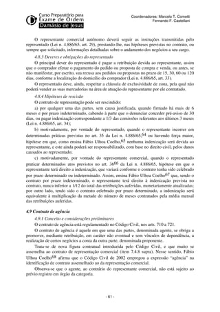 Coordenadores: Marcelo T. Cometti
Fernando F. Castellani

O representante comercial autônomo deverá seguir as instruções transmitidas pelo
representado (Lei n. 4.886/65, art. 29), prestando-lhe, nas hipóteses previstas no contrato, ou
sempre que solicitado, informações detalhadas sobre o andamento dos negócios a seu cargo.
4.8.3 Deveres e obrigações do representado
O principal dever do representado é pagar a retribuição devida ao representante, assim
que o comprador efetue o pagamento do pedido ou proposta de compra e venda, ou antes, se
não manifestar, por escrito, sua recusa aos pedidos ou propostas no prazo de 15, 30, 60 ou 120
dias, conforme a localização do domicílio do comprador (Lei n. 4.886/65, art. 33).
O representado deve, ainda, respeitar a cláusula de exclusividade de zona, pela qual não
poderá vender as suas mercadorias na área de atuação do representante por ele contratado.
4.8.4 Hipóteses de rescisão
O contrato de representação pode ser rescindido:
a) por qualquer uma das partes, sem causa justificada, quando firmado há mais de 6
meses e por prazo indeterminado, cabendo à parte que o denunciar conceder pré-aviso de 30
dias, ou pagar indenização correspondente a 1/3 das comissões referentes aos últimos 3 meses
(Lei n. 4.886/65, art. 34);
b) motivadamente, por vontade do representado, quando o representante incorrer em
determinadas práticas previstas no art. 35 da Lei n. 4.886/65,64 ou havendo força maior,
hipótese em que, como ensina Fábio Ulhoa Coelho,65 nenhuma indenização será devida ao
representante, e este ainda poderá ser responsabilizado, com base no direito civil, pelos danos
causados ao representado;
c) motivadamente, por vontade do representante comercial, quando o representado
praticar determinados atos previstos no art. 3666 da Lei n. 4.886/65, hipótese em que o
representante terá direito a indenização, que variará conforme o contrato tenha sido celebrado
por prazo determinado ou indeterminado. Assim, ensina Fábio Ulhoa Coelho67 que, sendo o
contrato por prazo indeterminado, o representante terá direito à indenização prevista no
contrato, nunca inferior a 1/12 do total das retribuições auferidas, monetariamente atualizadas;
por outro lado, tendo sido o contrato celebrado por prazo determinado, a indenização será
equivalente à multiplicação da metade do número de meses contratados pela média mensal
das retribuições auferidas.
4.9 Contrato de agência
4.9.1 Conceito e considerações preliminares
O contrato de agência está regulamentado no Código Civil, nos arts. 710 a 721.
O contrato de agência é aquele em que uma das partes, denominada agente, se obriga a
promover, mediante retribuição, em caráter não eventual e sem vínculos de dependência, a
realização de certos negócios a conta da outra parte, denominada proponente.
Trata-se de nova figura contratual introduzida pelo Código Civil, e que muito se
assemelha ao contrato de representação comercial (item 7.4.8 supra). Nesse sentido, Fábio
Ulhoa Coelho68 afirma que o Código Civil de 2002 empregou a expressão “agência” na
identificação de contrato assemelhado ao da representação comercial.
Observa-se que o agente, ao contrário do representante comercial, não está sujeito ao
prévio registro em órgão da categoria.

- 61 -

 