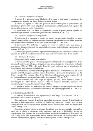 Direito Comercial
MARCELO T. COMETTI

4.9.2 Deveres e obrigações do agente
O agente deve promover com diligência, observadas as instruções e orientações
proponente, os negócios que forem do interesse desse último.
É vedado ao agente, na área em que tiver exclusividade para o agenciamento
determinado proponente, salvo estipulação contratual em contrário, promover negócios
mesmo gênero, mas de outros proponentes.
O agente deve arcar com todas as despesas decorrentes da promoção dos negócios
interesse do proponente, salvo estipulação diversa em contrato (CC, art. 713).

do
de
do
de

4.9.3 Deveres e obrigações do proponente
O proponente deve remunerar o agente, nos valores ou percentuais ajustados, por todos
os negócios concluídos em razão de seu agenciamento e, mesmo aqueles concluídos sem a sua
interferência, desde que dentro de sua zona de exclusividade (CC, art. 714).
O proponente deve indenizar o agente, se cessar ou reduzir, sem justa causa, o
atendimento das propostas por ele apresentadas, tornando antieconômica a continuação do
contrato (CC, art. 715).
Exceto estipulação em contrário, o proponente deve respeitar a cláusula de exclusividade
de zona, não podendo constituir numa mesma área, ao mesmo tempo, mais de um agente.
4.9.4 Hipóteses de rescisão
O contrato de agência pode ser rescindido:
a) imotivadamente, quando celebrado por prazo indeterminado, mediante pré-aviso de 90
dias, desde que transcorrido prazo compatível para a amortização do investimento realizado
pelo agente (CC, art. 720). Não tendo decorrido prazo suficiente para a amortização do
investimento, o agente deve ser indenizado;
b) motivadamente, quando celebrado por prazo determinado ou indeterminado, em razão
de culpa atribuída ao agente, que terá o dever de indenizar o proponente dos prejuízos que lhe
houver causado. Não obstante o fato de ter sido dispensado por justa causa, o agente deverá
ser remunerado pelos serviços úteis prestados ao proponente (CC, art. 717);
c) motivadamente, mas sem culpa do agente, que terá, nessa hipótese, direito à
remuneração até então devida, inclusive sobre os negócios pendentes, acrescida das
indenizações previstas em lei especial (CC, art. 718); e
d) quando o agente, por motivo de força maior, não puder dar prosseguimento ao seu
serviço, sendo-lhe devida tão-somente a remuneração dos serviços já prestados (CC, art. 719).
4.10 Contrato de distribuição
O contrato de distribuição está regulamentado no Código Civil, nos arts. 710 a 721,
juntamente com o contrato de agência.
Diferencia-se do contrato de agência, na medida em que, no contrato de distribuição, a
parte que se obriga a promover, mediante retribuição, em caráter não eventual e sem vínculos
de dependência, a realização de certos negócios a conta da outra parte tem à sua disposição a
coisa a ser negociada.
Entretanto, tal como ocorre no contrato de agência e no de representação comercial, a
parte que se obriga a promover certos negócios, qual seja, o distribuidor, agente ou
representante, atua tão-somente na aproximação de terceiro interessado em realizar negócios
com o proponente ou o representado. Assim, pode-se afirmar que, no desempenho de suas
funções, o representante, agente e distribuidor não adquirem a coisa a ser negociada.

- 62 -

 