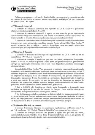 Coordenadores: Marcelo T. Cometti
Fernando F. Castellani

Aplicam-se aos deveres e obrigações do distribuidor e proponente e às causas de rescisão
do contrato de distribuição as mesmas normas estabelecidas no Código Civil para o contrato
de agência (item 7.4.9 supra).
4.11 Concessão comercial
O contrato de concessão comercial está regulado na Lei n. 6.729/79 e posteriores
alterações introduzidas pela Lei n. 8.132/90.
O contrato de concessão comercial é aquele em que uma das partes, denominada
concessionária, obriga-se a comercializar, com ou sem exclusividade, com ou sem cláusula de
territorialidade, os produtos fabricados pela outra parte, denominada concedente.
O contrato de concessão comercial disciplina apenas o comércio de veículos automotores
terrestres, tais como automóveis, caminhões, tratores. Assim, afirma Fábio Ulhoa Coelho,69
quando o contrato tiver por objeto o comércio de qualquer outra mercadoria, ter-se-á um
contrato atípico, não sujeito a uma determinada disciplina legal.
4.12 Contrato de franquia
O contrato de franquia (franchising) está regulamentado na Lei n. 8.955, de 15 de
dezembro de 1994 (“Lei de Franquias”).
O contrato de franquia é aquele em que uma das partes, denominada franqueador,
licencia o uso de sua marca ou patente à outra parte, designada franqueado, prestando-lhe
serviços de organização empresarial, com ou sem venda de produtos, mediante remuneração
direta ou indireta.
Segundo Fábio Ulhoa Coelho,70 os serviços de organização empresarial prestados pelo
franqueador ao franqueado decorrem, geralmente: a) de um contrato de engineering, em que é
definido, projetado e executado o layout do estabelecimento empresarial em que o franqueado
irá explorar sua franquia; b) de um contrato de management, em que são fornecidos ao
franqueado o treinamento de seus funcionários e a estruturação da administração do negócio;
e c) de um contrato de marketing, em que são transmitas ao franqueado as técnicas de
colocação dos produtos ou serviços objeto da franquia junto aos consumidores, envolvendo,
para tanto, estudos de mercado, vendas promocionais, publicidade.
A Lei n. 8.955/94 não disciplina as relações entre franqueador e franqueado, nem
estabelece as hipóteses de rescisão do contrato de franquia. Essas matérias deverão ser
disciplinadas pelas partes quando da celebração do contrato.
A Lei de Franquias estabelece, entretanto, a obrigatoriedade do franqueador em fornecer
a circular de oferta de franquia ao interessado em tornar-se franqueado. A circular deverá ser
escrita em linguagem clara e acessível e entregue ao interessado com antecedência mínima de
10 dias contados da data de assinatura do contrato ou pré-contrato de franquia.
4.13 Alienação fiduciária em garantia
O contrato de alienação fiduciária em garantia está regulamentado no Decreto-lei n. 911,
de 1º de outubro de 1969 (“Lei da Alienação Fiduciária”), no tocante aos bens móveis.
O contrato de alienação fiduciária em garantia é aquele em que uma das partes,
denominada fiduciante, retendo a posse direta de determinado bem, aliena-o, em garantia do
cumprimento de certa obrigação, à outra parte, denominada fiduciário.

- 63 -

 
