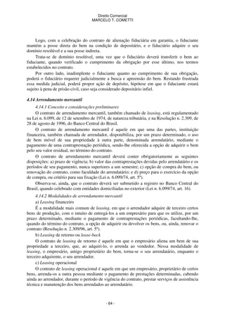 Direito Comercial
MARCELO T. COMETTI

Logo, com a celebração do contrato de alienação fiduciária em garantia, o fiduciante
mantém a posse direta do bem na condição de depositário, e o fiduciário adquire o seu
domínio resolúvel e a sua posse indireta.
Trata-se de domínio resolúvel, uma vez que o fiduciário deverá transferir o bem ao
fiduciante, quando verificado o cumprimento da obrigação por esse último, nos termos
estabelecidos no contrato.
Por outro lado, inadimplente o fiduciante quanto ao cumprimento de sua obrigação,
poderá o fiduciário requerer judicialmente a busca e apreensão do bem. Restando frustrada
essa medida judicial, poderá propor ação de depósito, hipótese em que o fiduciante estará
sujeito à pena de prisão civil, caso seja considerado depositário infiel.
4.14 Arrendamento mercantil
4.14.1 Conceito e considerações preliminares
O contrato de arrendamento mercantil, também chamado de leasing, está regulamentado
na Lei n. 6.099, de 12 de setembro de 1974, de natureza tributária, e na Resolução n. 2.309, de
28 de agosto de 1996, do Banco Central do Brasil.
O contrato de arrendamento mercantil é aquele em que uma das partes, instituição
financeira, também chamada de arrendador, disponibiliza, por um prazo determinado, o uso
de bem móvel de sua propriedade à outra parte, denominada arrendatário, mediante o
pagamento de uma contraprestação periódica, sendo-lhe oferecida a opção de adquirir o bem
pelo seu valor residual, no término do contrato.
O contrato de arrendamento mercantil deverá conter obrigatoriamente as seguintes
disposições: a) prazo de vigência; b) valor das contraprestações devidas pelo arrendatário e os
períodos de seu pagamento, nunca superiores a um semestre; c) opção de compra do bem, ou
renovação do contrato, como faculdade do arrendatário; e d) preço para o exercício da opção
de compra, ou critério para sua fixação (Lei n. 6.099/74, art. 5º).
Observa-se, ainda, que o contrato deverá ser submetido a registro no Banco Central do
Brasil, quando celebrado com entidades domiciliadas no exterior (Lei n. 6.099/74, art. 16).
4.14.2 Modalidades de arrendamento mercantil
a) Leasing financeiro
É a modalidade mais comum de leasing, em que o arrendador adquire de terceiro certos
bens de produção, com o intuito de entregá-los a um empresário para que os utilize, por um
prazo determinado, mediante o pagamento de contraprestações periódicas, facultando-lhe,
quando do término do contrato, a opção de adquirir ou devolver os bens, ou, ainda, renovar o
contrato (Resolução n. 2.309/96, art. 5º).
b) Leasing de retorno ou lease-back
O contrato de leasing de retorno é aquele em que o empresário aliena um bem de sua
propriedade a terceiro, que, ao adquiri-lo, o arrenda ao vendedor. Nessa modalidade de
leasing, o empresário, antigo proprietário do bem, torna-se o seu arrendatário, enquanto o
terceiro adquirente, o seu arrendador.
c) Leasing operacional
O contrato de leasing operacional é aquele em que um empresário, proprietário de certos
bens, arrenda-os a outra pessoa mediante o pagamento de prestações determinadas, cabendo
ainda ao arrendador, durante o período de vigência do contrato, prestar serviços de assistência
técnica e manutenção dos bens arrendados ao arrendatário.

- 64 -

 