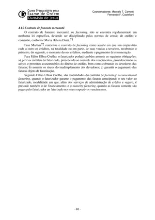 Coordenadores: Marcelo T. Cometti
Fernando F. Castellani

4.15 Contrato de fomento mercantil
O contrato de fomento mercantil, ou factoring, não se encontra regulamentado em
nenhuma lei específica, devendo ser disciplinado pelas normas de cessão de crédito e
comissão, conforme Maria Helena Diniz.71
Fran Martins72 conceitua o contrato de factoring como aquele em que um empresário
cede a outro os créditos, na totalidade ou em parte, de suas vendas a terceiros, recebendo o
primeiro, do segundo, o montante desses créditos, mediante o pagamento de remuneração.
Para Fábio Ulhoa Coelho, o faturizador poderá também assumir as seguintes obrigações:
a) gerir os créditos do faturizado, procedendo ao controle dos vencimentos, providenciando os
avisos e protestos assecuratórios do direito de crédito, bem como cobrando os devedores das
faturas; b) assumir os riscos do inadimplemento dos devedores; c) garantir o pagamento das
faturas objeto de faturização.
Segundo Fábio Ulhoa Coelho, são modalidades do contrato de factoring: o conventional
factoring, quando o faturizador garante o pagamento das faturas antecipando o seu valor ao
faturizado, modalidade em que, além dos serviços de administração de crédito e seguro, é
prestado também o de financiamento; e o maturity factoring, quando as faturas somente são
pagas pelo faturizador ao faturizado nos seus respectivos vencimentos.

- 65 -

 