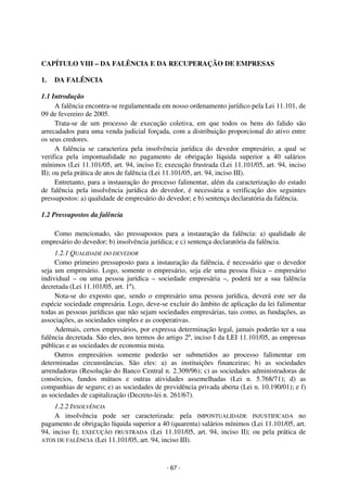 Coordenadores: Marcelo T. Cometti
Fernando F. Castellani

CAPÍTULO VIII – DA FALÊNCIA E DA RECUPERAÇÃO DE EMPRESAS
1.

DA FALÊNCIA

1.1 Introdução
A falência encontra-se regulamentada em nosso ordenamento jurídico pela Lei 11.101, de
09 de fevereiro de 2005.
Trata-se de um processo de execução coletiva, em que todos os bens do falido são
arrecadados para uma venda judicial forçada, com a distribuição proporcional do ativo entre
os seus credores.
A falência se caracteriza pela insolvência jurídica do devedor empresário, a qual se
verifica pela impontualidade no pagamento de obrigação líquida superior a 40 salários
mínimos (Lei 11.101/05, art. 94, inciso I); execução frustrada (Lei 11.101/05, art. 94, inciso
II); ou pela prática de atos de falência (Lei 11.101/05, art. 94, inciso III).
Entretanto, para a instauração do processo falimentar, além da caracterização do estado
de falência pela insolvência jurídica do devedor, é necessária a verificação dos seguintes
pressupostos: a) qualidade de empresário do devedor; e b) sentença declaratória da falência.
1.2 Pressupostos da falência
Como mencionado, são pressupostos para a instauração da falência: a) qualidade de
empresário do devedor; b) insolvência jurídica; e c) sentença declaratória da falência.
1.2.1 QUALIDADE DO DEVEDOR
Como primeiro pressuposto para a instauração da falência, é necessário que o devedor
seja um empresário. Logo, somente o empresário, seja ele uma pessoa física – empresário
individual – ou uma pessoa jurídica – sociedade empresária –, poderá ter a sua falência
decretada (Lei 11.101/05, art. 1º).
Nota-se do exposto que, sendo o empresário uma pessoa jurídica, deverá este ser da
espécie sociedade empresária. Logo, deve-se excluir do âmbito de aplicação da lei falimentar
todas as pessoas jurídicas que não sejam sociedades empresárias, tais como, as fundações, as
associações, as sociedades simples e as cooperativas.
Ademais, certos empresários, por expressa determinação legal, jamais poderão ter a sua
falência decretada. São eles, nos termos do artigo 2º, inciso I da LEI 11.101/05, as empresas
públicas e as sociedades de economia mista.
Outros empresários somente poderão ser submetidos ao processo falimentar em
determinadas circunstâncias. São eles: a) as instituições financeiras; b) as sociedades
arrendadoras (Resolução do Banco Central n. 2.309/96); c) as sociedades administradoras de
consórcios, fundos mútuos e outras atividades assemelhadas (Lei n. 5.768/71); d) as
companhias de seguro; e) as sociedades de previdência privada aberta (Lei n. 10.190/01); e f)
as sociedades de capitalização (Decreto-lei n. 261/67).
1.2.2 INSOLVÊNCIA
A insolvência pode ser caracterizada: pela IMPONTUALIDADE INJUSTIFICADA no
pagamento de obrigação líquida superior a 40 (quarenta) salários mínimos (Lei 11.101/05, art.
94, inciso I); EXECUÇÃO FRUSTRADA (Lei 11.101/05, art. 94, inciso II); ou pela prática de
ATOS DE FALÊNCIA (Lei 11.101/05, art. 94, inciso III).

- 67 -

 