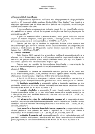 Direito Comercial
MARCELO T. COMETTI

a) Impontualidade injustificada
A impontualidade injustificada verifica-se pelo não pagamento de obrigação líquida
superior a 40 (quarenta) salários mínimos. Ensina Fábio Ulhoa Coelho73 que líquida é a
obrigação representada por um título executivo, judicial ou extrajudicial, ou escrituração
contábil judicialmente verificada.
A impontualidade no pagamento da obrigação líquida deve ser injustificada, ou seja,
não poderá haver relevante razão de direito para o inadimplemento da obrigação por parte do
empresário devedor.74
A prova da impontualidade é o protesto do título. Ainda que os títulos não estejam
sujeitos ao protesto obrigatório, como, por exemplo, a sentença judicial, eles deverão ser
protestados para a prova da impontualidade (Lei 11.101/05, art. 94, §3º).
Note-se, por fim, que os credores do empresário devedor podem reunir-se em
litisconsórcio para que, através da somatória de seus créditos individuais, possam perfazer, em
conjunto, o limite mínimo de 40 (quarenta) salários mínimos necessário para o pedido de
falência (Lei 11.101/05, art. 94, §1º).
b) Execução Frustrada
Outra hipótese hábil a caracterizar a insolvência jurídica do empresário devedor é a
chamada EXECUÇÃO FRUSTRADA, que se verifica sempre quando o empresário devedor, ao ser
executado por qualquer quantia, pratica a tríplice omissão, ou seja, não paga, não deposita e
não nomeia à penhora bens suficientes dentro do prazo legal.
Note-se que, ao contrário da impontualidade injustificada, a caracterização da
execução frustrada independe da quantia devida pelo empresário devedor.
c) Atos de falência
O empresário, ao incorrer em determinadas condutas previstas em lei, revela seu
estado de insolvência jurídica. Assim, uma vez verificada a prática de tais condutas, também
chamadas de atos de falência, o empresário poderá ter a sua falência decreta.
A Lei 11.101/05 descreve as seguintes condutas, como sendo hábeis a caracterizar a
insolvência jurídica do empresário devedor, possibilitando assim a decretação de sua falência:
(i) liquidação precipitada: o empresário realiza a liquidação precipitada do seu
patrimônio, ou utiliza-se de meios ruinosos ou fraudulentos para realizar pagamento de suas
dívidas (Lei 11.101/05, art. 94, inciso III, alínea “a”);
(ii) negócios simulados: o empresário devedor, visando retardar pagamentos ou
fraudar seus credores, realiza, ou, por atos inequívocos, tenta realizar negócios simulados, ou
a alienação de parte ou da totalidade do seu ativo a terceiro, credor ou não (Lei 11.101/05, art.
94, inciso III, alínea “b”);
(iii) alienação irregular do estabelecimento empresarial: o empresário devedor
transfere a terceiro o seu estabelecimento empresarial sem o consentimento de todos os seus
credores e sem ficar com bens suficientes para solver as suas dívidas (Lei 11.101/05, art. 94,
inciso III, alínea “c”);
(iv) transferência simulada do estabelecimento empresarial: o empresário devedor,
visando prejudicar seus credores, ou burlar a legislação ou a fiscalização, simula a
transferência de seu estabelecimento (Lei 11.101/05, art. 94, inciso III, alínea “d”)
(v) instituição de garantia real: o empresário devedor reforça ou institui garantia real
por dívida contraída anteriormente, sem ficar com bens livres e desembaraçados suficientes
para o pagamento de seus demais credores (Lei 11.101/05, art. 94, inciso III, alínea “e”);

- 68 -

 