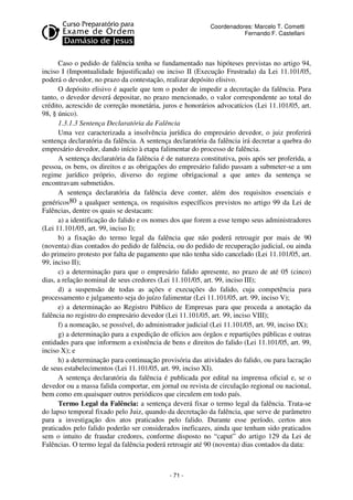 Coordenadores: Marcelo T. Cometti
Fernando F. Castellani

Caso o pedido de falência tenha se fundamentado nas hipóteses previstas no artigo 94,
inciso I (Impontualidade Injustificada) ou inciso II (Execução Frustrada) da Lei 11.101/05,
poderá o devedor, no prazo da contestação, realizar depósito elisivo.
O depósito elisivo é aquele que tem o poder de impedir a decretação da falência. Para
tanto, o devedor deverá depositar, no prazo mencionado, o valor correspondente ao total do
crédito, acrescido de correção monetária, juros e honorários advocatícios (Lei 11.101/05, art.
98, § único).
1.3.1.3 Sentença Declaratória da Falência
Uma vez caracterizada a insolvência jurídica do empresário devedor, o juiz proferirá
sentença declaratória da falência. A sentença declaratória da falência irá decretar a quebra do
empresário devedor, dando início à etapa falimentar do processo de falência.
A sentença declaratória da falência é de natureza constitutiva, pois após ser proferida, a
pessoa, os bens, os direitos e as obrigações do empresário falido passam a submeter-se a um
regime jurídico próprio, diverso do regime obrigacional a que antes da sentença se
encontravam submetidos.
A sentença declaratória da falência deve conter, além dos requisitos essenciais e
genéricos80 a qualquer sentença, os requisitos específicos previstos no artigo 99 da Lei de
Falências, dentre os quais se destacam:
a) a identificação do falido e os nomes dos que forem a esse tempo seus administradores
(Lei 11.101/05, art. 99, inciso I);
b) a fixação do termo legal da falência que não poderá retroagir por mais de 90
(noventa) dias contados do pedido de falência, ou do pedido de recuperação judicial, ou ainda
do primeiro protesto por falta de pagamento que não tenha sido cancelado (Lei 11.101/05, art.
99, inciso II);
c) a determinação para que o empresário falido apresente, no prazo de até 05 (cinco)
dias, a relação nominal de seus credores (Lei 11.101/05, art. 99, inciso III);
d) a suspensão de todas as ações e execuções do falido, cuja competência para
processamento e julgamento seja do juízo falimentar (Lei 11.101/05, art. 99, inciso V);
e) a determinação ao Registro Público de Empresas para que proceda a anotação da
falência no registro do empresário devedor (Lei 11.101/05, art. 99, inciso VIII);
f) a nomeação, se possível, do administrador judicial (Lei 11.101/05, art. 99, inciso IX);
g) a determinação para a expedição de ofícios aos órgãos e repartições públicas e outras
entidades para que informem a existência de bens e direitos do falido (Lei 11.101/05, art. 99,
inciso X); e
h) a determinação para continuação provisória das atividades do falido, ou para lacração
de seus estabelecimentos (Lei 11.101/05, art. 99, inciso XI).
A sentença declaratória da falência é publicada por edital na imprensa oficial e, se o
devedor ou a massa falida comportar, em jornal ou revista de circulação regional ou nacional,
bem como em quaisquer outros periódicos que circulem em todo país.
Termo Legal da Falência: a sentença deverá fixar o termo legal da falência. Trata-se
do lapso temporal fixado pelo Juiz, quando da decretação da falência, que serve de parâmetro
para a investigação dos atos praticados pelo falido. Durante esse período, certos atos
praticados pelo falido poderão ser considerados ineficazes, ainda que tenham sido praticados
sem o intuito de fraudar credores, conforme disposto no “caput” do artigo 129 da Lei de
Falências. O termo legal da falência poderá retroagir até 90 (noventa) dias contados da data:

- 71 -

 