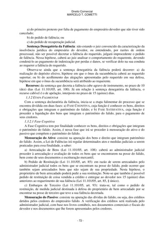 Direito Comercial
MARCELO T. COMETTI

a) do primeiro protesto por falta de pagamento do empresário devedor que não tiver sido
cancelado;
b) do pedido de falência; ou
c) do pedido de recuperação judicial.
Sentença Denegatória da Falência: não estando o juiz convencido da caracterização da
insolvência jurídica do empresário do devedor, ou entendendo, por razões de ordem
processual, não ser possível decretar a falência do requerido, julgará improcedente o pedido
de falência. Nessa hipótese, caberá ao juiz analisar o comportamento do requerente, devendo
condená-lo ao pagamento de indenização por perdas e danos, se verificar dolo na sua conduta
ao requerer a falência do requerido.
Observa-se ainda que a sentença denegatória da falência poderá decorrer: a) da
realização do depósito elisivo, hipótese em que o ônus da sucumbência caberá ao requerido
suportar; ou b) do acolhimento das alegações apresentadas pelo requerido em sua defesa,
hipótese em que o ônus da sucumbência será atribuído ao requerente.
Recursos: da sentença que decreta a falência cabe agravo de instrumento, no prazo de 10
(dez) dias (Lei 11.101/05, art. 100). Já em relação à sentença denegatória da falência, o
recurso cabível é o de apelação, interposto no prazo de 15 (quinze) dias.
1.3.2 ETAPA FALIMENTAR
Com a sentença declaratória da falência, inicia-se a etapa falimentar do processo que se
encontra dividida em duas fases: a) FASE COGNITIVA, cuja função é conhecer os bens, direitos
e obrigações que integram o patrimônio do falido; e b) FASE SATISFATIVA, cuja função é
proceder a liquidação dos bens que integram o patrimônio do falido, para o pagamento de
seus credores.
1.3.2.1 Fase Cognitiva
A Fase Cognitiva tem por finalidade conhecer os bens, direitos e obrigações que integram
o patrimônio do falido. Assim, é nessa fase que irá se proceder à mensuração do ativo e do
passivo que compõem o patrimônio do falido.
Mensuração do Ativo: consiste na apuração dos bens e direito que integram patrimônio
do falido. Assim, a Lei de Falências irá regular determinados atos e medidas judiciais a serem
praticadas para essa finalidade, a saber:
a) Arrecadação de Bens (Lei 11.101/05, art. 108): caberá ao administrador judicial
proceder à arrecadação e avaliação de todos os bens que se encontrarem na posse do falido,
bem como de seus documentos e escrituração mercantil;
b) Pedido de Restituição (Lei 11.101/05, art. 85): em razão de serem arrecadados pelo
administrador judicial todos os bens que se encontram na posse do falido, pode ocorrer que
também sejam arrecadados bens que não sejam de sua propriedade. Nesta hipótese, o
proprietário de bem arrecadado poderá pedir a sua restituição. Note-se que também é possível
pedido de restituição de coisa vendida a crédito e entregue ao devedor nos 15 (quinze) dias
anteriores ao requerimento de sua falência (Lei 11.101/05, art. 85, § único).
c) Embargos de Terceiro (Lei 11.101/05, art. 93): trata-se, tal como o pedido de
restituição, de medida judicial destinada à defesa do proprietário de bem arrecadado por se
encontrar na posse de terceiro que teve a sua falência decretada.
Mensuração do Passivo: consiste na apuração das dívidas do falido, ou seja, dos créditos
detidos pelos credores do empresário falido. A verificação dos créditos será realizada pelo
administrador judicial, com base nos livros contábeis, nos documentos comerciais e fiscais do
devedor e nos documentos que lhe forem apresentados pelos credores.

- 72 -

 