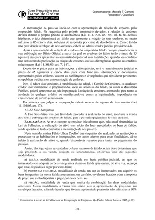 Coordenadores: Marcelo T. Cometti
Fernando F. Castellani

A mensuração do passivo inicia-se com a apresentação da relação de credores pelo
empresário falido. Na requerida pelo próprio empresário devedor, a relação de credores
deverá instruir o próprio pedido de autofalência (Lei 11.101/05, art. 105, II). Já nas demais
hipóteses, o juiz determinará ao falido que apresente a relação de seus credores, no prazo
máximo de 05 (cinco) dias, sob pena de responder por crime de desobediência. Caso o falido
não providencie a relação de seus credores, caberá ao administrador judicial providenciá-la.
Após a apresentação da relação de credores do empresário falido, cumpre providenciar a
sua publicação no Diário Oficial, a partir da qual os credores do falido terão o prazo de 15
(quinze) dias para apresentar ao administrador judicial suas habilitações, quando seus créditos
não constarem da publicação da relação de credores, ou suas divergências quanto aos créditos
relacionados (Lei 11.101/05, art. 7º, §1o).
Decorrido o prazo para as habilitações e divergências, terá o administrador judicial o
prazo de 45 (quarenta e cinco) dias para, com base nas informações e documentos
apresentados pelos credores, acolher as habilitações e divergências que considerar pertinentes
e republicar o edital com a nova relação de credores.
Nos 10 (dez) dias seguintes à republicação do edital, o Comitê de Credores, ou qualquer
credor individualmente, o próprio falido, sócio ou acionista do falido, ou ainda o Ministério
Público, poderá apresentar ao juiz impugnação à relação de credores, apontando, para tanto, a
ausência de qualquer crédito ou manifestando-se contra a legitimidade, importância ou
classificação de crédito relacionado.
Da sentença que julgar a impugnação caberá recurso de agravo de instrumento (Lei
11.101/05, art. 17).
1.3.2.2 Fase Satisfativa
A Fase Satisfativa tem por finalidade proceder à realização do ativo, mediante a venda
dos bens e cobrança dos créditos do falido, para o posterior pagamento de seus credores.
REALIZAÇÃO DO ATIVO: cumpre-se ressaltar inicialmente que, pela atual sistemática da
Lei de Falências, a realização do ativo tem início tão logo arrecadados os bens do falido,
ainda que não se tenha concluído a mensuração de seu passivo.
Neste sentido, ensina Fábio Ulhoa Coelho1 que enquanto são realizadas as restituições e
processam-se as habilitações e impugnações, nos autos abertos para essas finalidades, dá-se
início à realização do ativo e, quando disponíveis recursos para tanto, ao pagamento do
passivo.
Assim, tão logo sejam arrecadados os bens na posse do falido, o juiz deve determinar que
seja procedido a sua venda, conjunta ou separadamente, observada uma das seguintes
modalidades:
a) LEILÃO, modalidade de venda realizada em hasta pública judicial, em que os
interessados em adquirir os bens integrantes da massa falida apresentam, de viva voz, o preço
que estão dispostos a pagar por esses bens;
b) PROPOSTAS FECHADAS, modalidade de venda em que os interessados em adquirir os
bens integrantes da massa falida apresentam, em cartório, envelopes lacrados com a proposta
de preço que estão dispostos a pagar por esses bens; ou
c) PREGÃO, modalidade de venda que resulta da combinação das duas modalidades
anteriores. Nessa modalidade, a venda tem inicio com a apresentação de propostas em
envelopes lacrados, cabendo àqueles que tiverem apresentado propostas não inferiores a 90%
1

Comentários à nova Lei de Falências e de Recuperação de Empresas. São Paulo: Editora Saraiva, 2005, p.363.

- 73 -

 