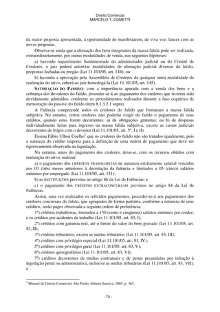 Direito Comercial
MARCELO T. COMETTI

da maior proposta apresentada, a oportunidade de manifestarem, de viva voz, lances com as
novas propostas.
Observa-se ainda que a alienação dos bens integrantes da massa falida pode ser realizada,
extraordinariamente, por outras modalidades de venda, nas seguintes hipóteses:
a) havendo requerimento fundamentado do administrador judicial ou do Comitê de
Credores, o juiz poderá autorizar modalidades de alienação judicial diversas do leilão,
propostas fechadas ou pregão (Lei 11.101/05, art. 144); ou
b) havendo a aprovação pela Assembléia de Credores de qualquer outra modalidade de
realização do ativo, caberá ao juiz homologá-la (Lei 11.101/05, art. 145).
SATISFAÇÃO DO PASSIVO: com a importância apurada com a venda dos bens e a
cobrança dos devedores do falido, proceder-se-á ao pagamento dos credores que tiverem sido
devidamente admitidos, conforme os procedimentos realizados durante a fase cognitiva de
mensuração do passivo do falido (item 8.1.3.2.1 supra).
A Falência compreende todos os credores do falido que formaram a massa falida
subjetiva. No entanto, certos credores não poderão exigir do falido o pagamento de seus
créditos, quando estes forem decorrentes: a) de obrigações gratuitas; ou b) de despesas
individualmente feitas para ingresso na massa falida subjetiva, exceto as custas judiciais
decorrentes de litígio com o devedor (Lei 11.101/05, art. 5º, I e II).
Ensina Fábio Ulhoa Coelho2 que os credores do falido não são tratados igualmente, pois
a natureza do crédito importa para a definição de uma ordem de pagamento que deve ser
rigorosamente observada na liquidação.
No entanto, antes do pagamento dos credores, deve-se, com os recursos obtidos com
realização do ativo, realizar:
a) o pagamento dos CRÉDITOS TRABALHISTAS de natureza estritamente salarial vencidos
nos 03 (três) meses anteriores à decretação da falência e limitados a 05 (cinco) salários
mínimos por empregado (Lei 11.101/05, art. 151);
b) as RESTITUIÇÕES previstas no artigo 86 da Lei de Falências; e
c) o pagamento dos CRÉDITOS EXTRACONCURSAIS previstos no artigo 84 da Lei de
Falências.
Assim, uma vez realizados os referidos pagamentos, proceder-se-á aos pagamentos dos
credores concursais do falido, que agrupados de forma paritária, conforme a natureza de seus
créditos, serão pagos observada a seguinte ordem de preferência:
1º) créditos trabalhistas, limitados a 150 (cento e cinqüenta) salários mínimos por credor,
e os créditos por acidentes de trabalho (Lei 11.101/05, art. 83, I);
2º) créditos com garantia real, até o limite do valor do bem gravado (Lei 11.101/05, art.
83, II);
3º) créditos tributários, exceto as multas tributárias (Lei 11.101/05, art. 83, III);
4º) créditos com privilégio especial (Lei 11.101/05, art. 83, IV);
5º) créditos com privilégio geral (Lei 11.101/05, art. 83, V);
6º) créditos quirografários (Lei 11.101/05, art. 83, VI);
7º) créditos decorrentes de multas contratuais e de penas pecuniárias por infração à
legislação penal ou administrativa, inclusive as multas tributárias (Lei 11.101/05, art. 83, VII);
e
2

Manual de Direito Comercial. São Paulo: Editora Saraiva, 2005, p. 365.

- 74 -

 