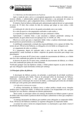 Coordenadores: Marcelo T. Cometti
Fernando F. Castellani

1.3.3 SENTENÇA DE ENCERRAMENTO DA FALÊNCIA
Após a venda de todo o ativo e o conseqüente pagamento dos credores do falido com os
recursos obtidos, o administrador judicial deverá apresentar a sua prestação de contas no
prazo de 30 (trinta) dias e, após o julgamento destas, o relatório final da falência.
O relatório final da falência elaborado pelo administrador judicial deverá ser apresentado
no prazo de 10 (dez) dias contato da data da sentença que julgar as suas contas e dele
constará:
a) a indicação do valor do ativo e da quantia arrecadada com a sua venda;
b) o valor do passivo e dos pagamentos realizados a cada credor; e
c) a especificação das responsabilidades com que continuará o falido.
Apresentado o relatório final, o juiz encerrará a falência proferindo sentença de
encerramento, da qual caberá recurso de apelação (Lei 11.101/05, art. 156).
Observa-se assim que para o empresário falido voltar a explorar determinada empresa,
deverá promover posteriormente a sua reabilitação.
A reabilitação compreende a extinção das responsabilidades civis e penais do falido. Nos
termos do art. 158 da Lei de Falências, as obrigações civis do falido se extinguem com:
a) o pagamento de todos os créditos;
b) o pagamento, depois de realizado todo o ativo, de mais de 50% dos créditos
quirografários, sendo facultado ao falido o depósito da quantia necessária para atingir essa
porcentagem;
c) decurso do prazo de 05 (cinco) anos, contado do encerramento da falência, se o falido
não tiver sido condenado por prática de crime falimentar; e
d) decurso do prazo de 10 (anos) anos, contado do encerramento da falência, se o falido
tiver sido condenado por prática de crime falimentar.
Verificada qualquer uma das hipóteses citadas, o falido poderá requerer ao juízo da falência
que suas obrigações sejam declaradas extintas por sentença.
1.4 Principais efeitos da falência
A decretação da falência acarreta, em princípio, a paralisação da atividade econômica
empresarial explorada pelo falido. Trata-se do principal efeito da decretação da falência.
Entretanto, excepcionalmente, o Juiz poderá autorizar, sempre que assim entender
conveniente para a otimização dos recursos do falido, a continuação provisória das atividades
do falido que serão geridas pelo administrador judicial.
1.4.1 QUANTO À PESSOA DO FALIDO
A sentença declaratória da falência inova a ordem jurídica criando novas situações
jurídicas para o empresário falido. A falência não acarreta a sua incapacidade civil, mas gera
restrições aos seus direitos, sobretudo nos direitos patrimoniais.
Desse modo, os principais efeitos da sentença declaratória da falência quanto à pessoa
do falido estão relacionados à perda do direito de dispor e administrar os bens que compõem o
seu patrimônio.
A sentença declaratória da falência gera também certas obrigações ao empresário falido.
O art. 104 da Lei de Falências estabelece as seguintes obrigações ao empresário falido:
a) assinar nos autos o termo de comparecimento e as declarações a que alude o inciso I
do referido dispositivo legal;
- 77 -

 