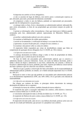 Direito Comercial
MARCELO T. COMETTI

b) depositar em cartório os livros obrigatórios;
c) não se ausentar do lugar da falência, sem motivo justo e comunicação expressa ao
juiz, deixando, para tanto, procurador devidamente constituído;
d) comparecer a todos os atos da falência, podendo ser representado por procurador,
quando não for indispensável a sua presença;
e) entregar todos os bens, livros e documentos ao administrador judicial, indicando-lhe,
para serem arrecadados, os bens de sua propriedade que porventura estejam em poder de
terceiros;
f) prestar as informações sobre circunstâncias e fatos que interessem à falência quando
reclamadas pelo Juiz, administrador judicial, representante do Ministério Público, ou
credores;
g) auxiliar o administrador judicial com zelo e presteza;
h) examinar as habilitações de crédito apresentadas;
i) assistir ao levantamento, à verificação do balanço e ao exame dos livros;
j) apresentar, no prazo fixado pelo juiz, a relação de seus credores; e
k) examinar e dar parecer sobre as contas do síndico.
O empresário falido responderá por crime de desobediência sempre que faltar ao
cumprimento de quaisquer dessas obrigações (Lei 11.101/05, art. 104, § único).
1.4.2 QUANTO AOS BENS DO FALIDO
A sentença declaratória da falência atinge a todos os bens de propriedade do falido,
inclusive aqueles que se achem na posse de terceiros.
Os bens do falido são arrecadados pelo administrador judicial, que os conserva e
administra durante o processo falimentar. Assim, em razão da falência decretada, perde o
falido o direito de dispor e administrar os seus bens, cabendo-lhe, tão somente, o direito de
fiscalizar a administração da massa, podendo, para tanto, requerer providências conservatórias
dos bens e pleitear o que for a bem dos seus direitos e interesses.
Observa-se que a guarda e conservação dos bens arrecadados são de responsabilidade do
administrador judicial, podendo, no entanto, ser o falido nomeado depositário (Lei 11.101/05,
art. 108, §1º).
Destacam-se entre os bens que não poderão ser arrecadados pelo administrador judicial:
a) os absolutamente impenhoráveis (CPC, arts. 649 e 650); e b) os gravados com cláusula de
inalienabilidade.
1.4.3 QUANTO AOS CREDORES DO FALIDO
Em relação aos credores do falido, os principais efeitos decorrentes da sentença
declaratória da falência são os seguintes:
a) formação da massa de credores, também chamada de massa subjetiva;
b) suspensão das ações e execuções individuais dos credores, sobre direitos e interesses
relativos à massa falida (Lei 11.101/05, art. 6º);
c) vencimento antecipado de todas as dívidas do falido (Lei 11.101/05, art. 77); e
d) suspensão da fluência dos juros contra a massa falida (Lei 11.101/05, art. 124).
1.4.4 QUANTO AOS ATOS DO FALIDO
O empresário devedor pode, antes de ter a sua falência decretada, praticar certos atos em
razão de seu estado pré-falimentar, que possam vir a prejudicar seus credores.

- 78 -

 