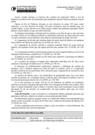 Coordenadores: Marcelo T. Cometti
Fernando F. Castellani

Assim, visando proteger os interesse dos credores do empresário falido, a Lei de
Falências considera certos atos praticados pelo empresário devedor ineficazes perante a massa
falida.
Apesar da Lei de Falências designar os atos descritos no artigo 129 como sendo
ineficazes, e os atos descritos no artigo 130 como revogáveis, deve-se entender que, em
sentido amplo, os atos previstos em ambos artigos citados não produzem quaisquer efeitos
perante a massa falida, ou seja, são todos ineficazes.
A distinção terminológica utilizada pela lei justifica-se no fato de que os atos previstos
no artigo 129 da Lei de Falências poderão ser declarados ineficazes de oficio pelo juiz, uma
vez que a ineficácia, nessas hipóteses, prescinde da caracterização da fraude. São eles:
a) o pagamento de dívidas não vencidas dentro do termo legal da falência, por qualquer
meio extintivo do direito de credito (Lei 11.101/05, art. 129, I);
b) o pagamento de dívidas vencidas e exigíveis realizado dentro do termo legal da
falência, por qualquer forma que não aquela prevista pelo contrato (Lei 11.101/05, art. 129,
II);
c) a constituição de direito real de garantia dentro do termo legal da falência, em favor de
obrigação anteriormente contraída (Lei 11.101/05, art. 129, III);
d) prática de atos a título gratuito nos 02 (dois) anos anteriores à decretação da falência
(Lei 11.101/05, art. 129, IV);
e) a renúncia de herança ou legado pelo empresário individual nos 02 (dois) anos
anteriores à decretação da falência (Lei 11.101/05, art. 129, V);
f) alienação do estabelecimento empresarial, mediante a celebração do contrato de
trespasse, sem a anuência expressa ou tácita de todos os credores, salvo se o empresário
devedor conservar em seu patrimônio bens suficientes para o pagamento do seu passivo (Lei
11.101/05, art. 129, VI); e
g) registros de direitos reais e de transferência de propriedade entre vivos, por título
oneroso ou gratuito, ou a averbação relativa a imóveis após a decretação da falência, salvo se
tiver havido prenotação anterior (Lei 11.101/05, art. 129, VII).
Já os atos previstos no artigo 130 da Lei de Falências só poderão ser declarados
ineficazes se tiverem sido praticados pelo falido com a intenção de fraudar seus credores. Para
tanto, o conluio fraudulento entre o falido e o terceiro, bem como do prejuízo à massa falida
decorrente de tal ato deverão ser comprovados em ação própria, qual seja, em AÇÃO
REVOCATÓRIA.
Ação Revocatória: a ação revocatória é o instrumento jurídico adequado para que seja
declarada a ineficácia, objetiva ou subjetiva, do ato praticado pelo falido.
O administrador judicial, qualquer credor, ou o Ministério Público tem legitimidade para
propor a ação revocatória, no prazo de 03 (três) anos, contato da decretação da falência (Lei
11.101/05, art. 132).
O juízo competente para processar e julgar a ação revocatória é o juízo falimentar. Da
sentença proferida cabe recurso de apelação.
ATOS PRATICADOS PELO FALIDO
ATOS INEFICAZES

Declarada
de pagamento de dívidas não vencidas, dentro do
ofício pelo juiz, ou termo legal da falência

- 79 -

 