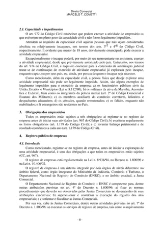 Direito Comercial
MARCELO T. COMETTI

2.1. Capacidade e impedimentos
O art. 972 do Código Civil estabelece que podem exercer a atividade de empresário os
que estiverem em pleno gozo da capacidade civil e não forem legalmente impedidos.
Atendem ao requisito da capacidade civil aquelas pessoas que não sejam consideradas
absoluta ou relativamente incapazes, nos termos dos arts. 3º7 e 4º8 do Código Civil,
respectivamente. É evidente que menor de 18 anos, devidamente emancipado, pode exercer a
atividade empresarial.
Excepcionalmente o incapaz poderá, por meio de seu representante ou assistente, exercer
a atividade empresarial, desde que previamente autorizado pelo juiz. Entretanto, nos termos
do art. 974 do Código Civil, é requisito essencial para a concessão da autorização judicial
tratar-se de continuação do exercício de atividade empresarial já explorada pelo incapaz,
enquanto capaz, ou por seus pais, ou, ainda, por pessoa de quem o incapaz seja sucessor.
Como mencionado, além da capacidade civil, a pessoa física que deseje explorar uma
atividade empresarial não pode ser legalmente impedida. Assim, são alguns exemplos de
legalmente impedidos para o exercício da empresa: a) os funcionários públicos civis da
União, Estados e Municípios (Lei n. 8.112/90); b) os militares da ativa da Marinha, Aeronáutica e Exército, bem como os integrantes da polícia militar (art. 2º do Código Comercial e
Estatuto dos Militares); c) os membros auxiliares do comércio: corretores, leiloeiros e
despachantes aduaneiros; d) os cônsules, quando remunerados; e) os falidos, enquanto não
reabilitados; e f) estrangeiros não residentes no País.
3.

Obrigações dos empresários
Todos os empresários estão sujeitos a três obrigações: a) registrar-se no registro de
empresa antes de iniciar suas atividades (art. 967 do Código Civil); b) escriturar regularmente
os livros obrigatórios (art. 1.179 do Código Civil); e c) levantar balanço patrimonial e de
resultado econômico a cada ano (art. 1.179 do Código Civil).
4.

Registro público de empresas

4.1. Introdução
Como mencionado, registrar-se no registro de empresa, antes de iniciar a exploração de
uma atividade empresarial, é uma das obrigações a que todos os empresários estão sujeitos
(CC, art. 967).
O registro de empresas está regulamentado na Lei n. 8.934/94, no Decreto n. 1.800/96 e
na Lei n. 10.406/02.
O registro de empresas é um sistema integrado por dois órgãos de níveis diferentes: no
âmbito federal, como órgão integrante do Ministério da Indústria, Comércio e Turismo, o
Departamento Nacional de Registro do Comércio (DNRC); e no âmbito estadual, a Junta
Comercial.
O Departamento Nacional de Registro do Comércio – DNRC é competente para, dentre
outras atribuições previstas no art. 4º do Decreto n. 1.800/96: a) fixar as normas
procedimentais que deverão ser observadas pelas Juntas Comerciais no desempenho de suas
atribuições executivas; b) supervisionar e coordenar a execução do registro dos atos
empresariais; e c) orientar e fiscalizar as Juntas Comerciais.
Por sua vez, cabe às Juntas Comerciais, dentre outras atividades previstas no art. 7º do
Decreto n. 1.800/96: a) executar os serviços de registro de empresa, tais como o arquivamento

-8-

 
