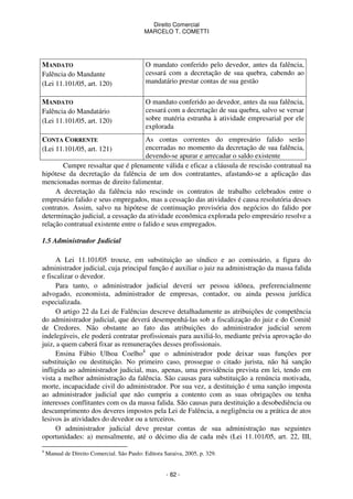 Direito Comercial
MARCELO T. COMETTI

MANDATO
Falência do Mandante
(Lei 11.101/05, art. 120)

O mandato conferido pelo devedor, antes da falência,
cessará com a decretação de sua quebra, cabendo ao
mandatário prestar contas de sua gestão

MANDATO
Falência do Mandatário
(Lei 11.101/05, art. 120)

O mandato conferido ao devedor, antes da sua falência,
cessará com a decretação de sua quebra, salvo se versar
sobre matéria estranha à atividade empresarial por ele
explorada

CONTA CORRENTE
(Lei 11.101/05, art. 121)

As contas correntes do empresário falido serão
encerradas no momento da decretação de sua falência,
devendo-se apurar e arrecadar o saldo existente
Cumpre ressaltar que é plenamente válida e eficaz a cláusula de rescisão contratual na
hipótese da decretação da falência de um dos contratantes, afastando-se a aplicação das
mencionadas normas de direito falimentar.
A decretação da falência não rescinde os contratos de trabalho celebrados entre o
empresário falido e seus empregados, mas a cessação das atividades é causa resolutória desses
contratos. Assim, salvo na hipótese de continuação provisória dos negócios do falido por
determinação judicial, a cessação da atividade econômica explorada pelo empresário resolve a
relação contratual existente entre o falido e seus empregados.
1.5 Administrador Judicial

A Lei 11.101/05 trouxe, em substituição ao síndico e ao comissário, a figura do
administrador judicial, cuja principal função é auxiliar o juiz na administração da massa falida
e fiscalizar o devedor.
Para tanto, o administrador judicial deverá ser pessoa idônea, preferencialmente
advogado, economista, administrador de empresas, contador, ou ainda pessoa jurídica
especializada.
O artigo 22 da Lei de Falências descreve detalhadamente as atribuições de competência
do administrador judicial, que deverá desempenhá-las sob a fiscalização do juiz e do Comitê
de Credores. Não obstante ao fato das atribuições do administrador judicial serem
indelegáveis, ele poderá contratar profissionais para auxiliá-lo, mediante prévia aprovação do
juiz, a quem caberá fixar as remunerações desses profissionais.
Ensina Fábio Ulhoa Coelho4 que o administrador pode deixar suas funções por
substituição ou destituição. No primeiro caso, prossegue o citado jurista, não há sanção
infligida ao administrador judicial, mas, apenas, uma providência prevista em lei, tendo em
vista a melhor administração da falência. São causas para substituição a renúncia motivada,
morte, incapacidade civil do administrador. Por sua vez, a destituição é uma sanção imposta
ao administrador judicial que não cumpriu a contento com as suas obrigações ou tenha
interesses conflitantes com os da massa falida. São causas para destituição a desobediência ou
descumprimento dos deveres impostos pela Lei de Falência, a negligência ou a prática de atos
lesivos às atividades do devedor ou a terceiros.
O administrador judicial deve prestar contas de sua administração nas seguintes
oportunidades: a) mensalmente, até o décimo dia de cada mês (Lei 11.101/05, art. 22, III,
4

Manual de Direito Comercial. São Paulo: Editora Saraiva, 2005, p. 329.

- 82 -

 