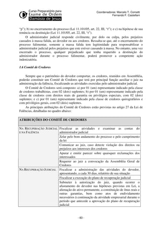 Coordenadores: Marcelo T. Cometti
Fernando F. Castellani

“p”); b) no encerramento do processo (Lei 11.101/05, art. 22, III, “r”); e c) na hipótese de sua
renúncia ou destituição (Lei 11.101/05, art. 22, III, “r”).
O administrador judicial responde civilmente, por dolo ou culpa, pelos prejuízos
causados à massa falida, ao devedor ou aos credores. Ressalta-se que, até o encerramento do
processo falimentar, somente a massa falida tem legitimidade para responsabilizar o
administrador judicial pelos prejuízos que este estiver causando à massa. No entanto, uma vez
encerrado o processo, qualquer prejudicado que tenha requerido a destituição do
administrador durante o processo falimentar, poderá promover a competente ação
indenizatória.
1.6 Comitê de Credores
Sempre que o patrimônio do devedor comportar, os credores, reunidos em Assembléia,
poderão constituir um Comitê de Credores que terá por principal função auxiliar o juiz na
administração da falência, fiscalizando as atividades exercidas pelo administrador judicial.
O Comitê de Credores será composto: a) por 01 (um) representante indicado pela classe
de credores trabalhistas, com 02 (dois) suplentes; b) por 01 (um) representante indicado pela
classe de credores com direitos reais de garantia ou privilégios especiais, com 02 (dois)
suplentes; e c) por 01 (um) representante indicado pela classe de credores quirografários e
com privilégios gerais, com 02 (dois) suplentes.
As principais atribuições do Comitê de Credores estão previstas no artigo 27 da Lei de
Falências, detalhadas no quadro abaixo:
ATRIBUIÇÕES DO COMITÊ DE CREDORES
NA RECUPERAÇÃO JUDICIAL Fiscalizar as atividades e examinar as contas do
E NA FALÊNCIA
administrador judicial
Zelar pelo bom andamento do processo e pelo cumprimento
da lei
Comunicar ao juiz, caso detecte violação dos direitos ou
prejuízos aos interesses dos credores
Apurar e emitir parecer sobre quaisquer reclamações dos
interessados
Requerer ao juiz a convocação da Assembléia Geral de
Credores
NA RECUPERAÇÃO JUDICIAL Fiscalizar a administração das atividades do devedor,
apresentando, a cada 30 dias, relatório de sua situação
Fiscalizar a execução do plano de recuperação judicial
Submeter à autorização do juiz, quando ocorrer o
afastamento do devedor nas hipóteses previstas em Lei, a
alienação do ativo permanente, a constituição de ônus reais e
outras garantias, bem como atos de endividamento
necessários à continuação da atividade empresarial durante o
período que antecede a aprovação do plano de recuperação
judicial

- 83 -

 